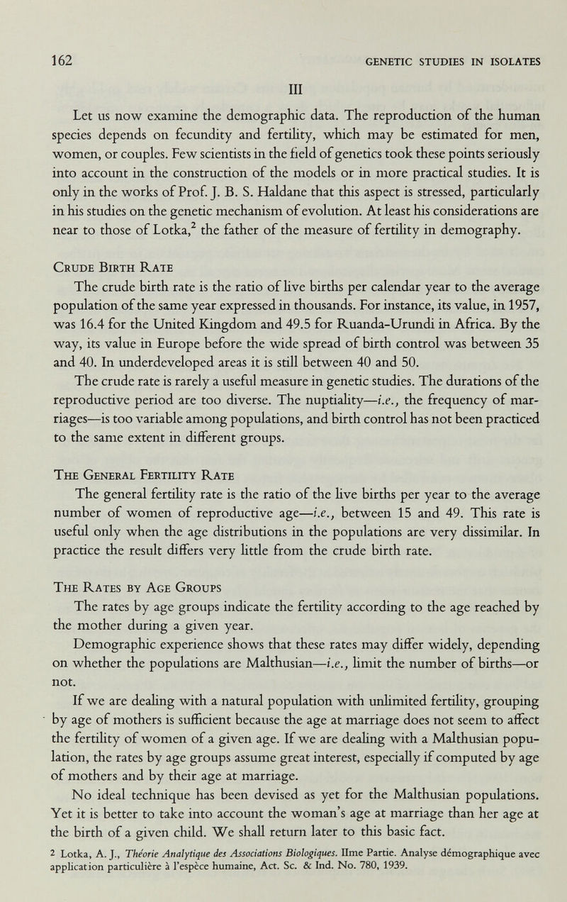 162 genetic studies in isolates III Let us now examine the demographic data. The reproduction of the human species depends on fecundity and fertihty, which may be estimated for men, women, or couples. Few scientists in the field of genetics took these points seriously into account in the construction of the models or in more practical studies. It is only in the works of Prof. J. B. S. Haldane that this aspect is stressed, particularly in his studies on the genetic mechanism of evolution. At least his considerations are near to those of Lotka,^ the father of the measure of fertihty in demography. Crude Birth Rate The crude birth rate is the ratio of Hve births per calendar year to the average population of the same year expressed in thousands. For instance, its value, in 1957, was 16.4 for the United Kingdom and 49.5 for Ruanda-Urundi in Africa. By the way, its value in Europe before the wide spread of birth control was between 35 and 40. In underdeveloped areas it is still between 40 and 50. The crude rate is rarely a useful measure in genetic studies. The durations of the reproductive period are too diverse. The nuptiahty—i.e., the frequency of mar¬ riages—is too variable among populations, and birth control has not been practiced to the same extent in different groups. The General Fertility Rate The general fertihty rate is the ratio of the hve births per year to the average number of women of reproductive age—i.e., between 15 and 49. This rate is useful only when the age distributions in the populations are very dissimilar. In practice the result differs very httle from the crude birth rate. The Rates by Age Groups The rates by age groups indicate the fertihty according to the age reached by the mother during a given year. Demographic experience shows that these rates may differ widely, depending on whether the populations are Malthusian—i.e., hmit the number of births—or not. If we are deaUng with a natural population with unhmited fertility, grouping by age of mothers is sufficient because the age at marriage does not seem to affect the fertihty of women of a given age. If we are deahng with a Malthusian popu¬ lation, the rates by age groups assume great interest, especiaHy if computed by age of mothers and by their age at marriage. No ideal technique has been devised as yet for the Malthusian populations. Yet it is better to take into account the woman's age at marriage than her age at the birth of a given child. We shall return later to this basic fact. 2 Lotka, A. J., Théorie Analytique des Associations Biologiques. lime Partie. Analyse démographique avec application particulière à l'espèce humaine, Act. Sc. & Ind. No. 780, 1939.