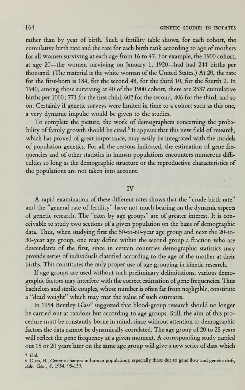164 GENETIC STUDIES IN ISOLATES rather than by year of birth. Such a fertility table shows, for each cohort, the cumulative birth rate and the rate for each birth rank according to age of mothers for all women surviving at each age from 16 to 47. For example, the 1900 cohort, at age 20—the women surviving on January 1, 1920—had had 244 births per thousand. (The material is the white woman of the United States.) At 20, the rate for the first-bom is 184, for the second 48, for the third 10, for the fourth 2. In 1940, among those surviving at 40 of the 1900 cohort, there are 2537 cumulative births per 1000 ; 771 for the first child, 602 for the second, 406 for the third, and so on. Certainly if genetic surveys were limited in time to a cohort such as this one, a very dynamic impulse would be given to the studies. To complete the picture, the work of demographers concerning the proba- biUty of family growth should be cited.' It appears that this new field of research, which has proved of great importance, may easily be integrated with the modeb of population genetics. For all the reasons indicated, the estimation of gene fre¬ quencies and of other statistics in human populations encounters numerous diffi¬ culties so long as the demographic structure or the reproductive characteristics of the populations are not taken into account. IV A rapid examination of these different rates shows that the crude birth rate and the general rate of fertility have not much bearing on the dynamic aspects of genetic research. The rates by age groups are of greater interest. It is con¬ ceivable to study two sections of a given population on the basis of demographic data. Thus, when studying first the 50-to-60-year age group and next the 20-to- 30-year age group, one may define within the second group a fraction who are descendants of the first, since in certain countries demographic statistics may provide series of individuals classified according to the age of the mother at their births. This constitutes the only proper use of age grouping in kinetic research. If age groups are used without such prehminary delimitations, various demo¬ graphic factors may interfere with the correct estimation of gene frequencies. Thus bachelors and sterile couples, whose number is often far from neghgible, constitute a dead weight which may mar the value of such estimates. In 1954 Bentley Glass® suggested that blood-group research should no longer be carried out at random but according to age groups. Still, the aim of this pro¬ cedure must be constantly borne in mind, since without attention to demographic factors the data cannot be dynamically correlated. The age group of 20 to 25 years wiU reflect the gene frequency at a given moment. A corresponding study carried out 15 or 20 years later on the same age group wiH give a new series of data which 5 Ibid. 6 Glass, В., Genetic changes in human populations, especially those due to gene flow and genetic drift, Adu. Gen., 6, 1954, 95-139.
