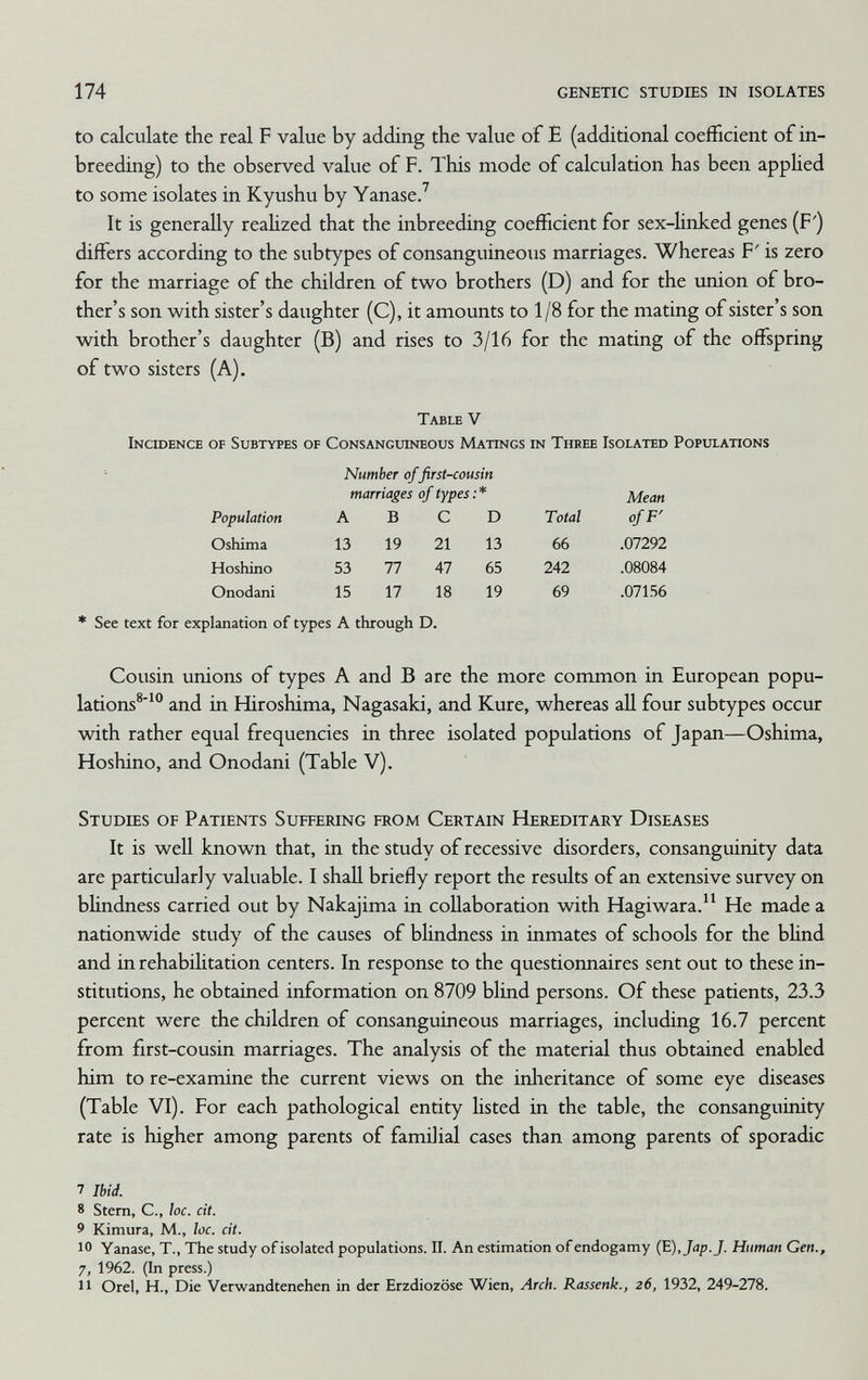 174 genetic studies in isolates to calculate the real F value by adding the value of E (additional coefficient of in¬ breeding) to the observed value of F. This mode of calculation has been applied to some isolates in Kyushu by Yanase/ It is generally reaUzed that the inbreeding coefficient for sex-linked genes (F') differs according to the subtypes of consanguineous marriages. Whereas F' is zero for the marriage of the children of two brothers (D) and for the union of bro¬ ther's son v^^ith sister's daughter (C), it amounts to 1/8 for the mating of sister's son with brother's daughter (B) and rises to 3/16 for the mating of the offspring of two sisters (A). Table V Incidence of Subtypes of Consanguineous Matings in Three Isolated Populations Number of first-cousin * See text for explanation of types A through D. Cousin unions of types A and В are the more common in European popu¬ lations®' and in Hiroshima, Nagasaki, and Kure, whereas all four subtypes occur with rather equal frequencies in three isolated populations of Japan—Oshima, Hoshino, and Onodani (Table V). Studies of Patients Suffering from Certain Hereditary Diseases It is well known that, in the study of recessive disorders, consanguinity data are particularly valuable. I shall briefly report the results of an extensive survey on bhndness carried out by Nakajima in collaboration with Hagiwara. He made a nationwide study of the causes of blindness in inmates of schools for the bhnd and in rehabilitation centers. In response to the questionnaires sent out to these in¬ stitutions, he obtained information on 8709 blind persons. Of these patients, 23.3 percent were the children of consanguineous marriages, including 16.7 percent from first-cousin marriages. The analysis of the material thus obtained enabled him to re-examine the current views on the inlieritance of some eye diseases (Table VI). For each pathological entity listed in the table, the consanguinity rate is higher among parents of familial cases than among parents of sporadic 7 Ibid. 8 Stern, C., he. cit. 9 Kimura, M., loc. cit. 10 Yanase, T., The study of isolated populations. II. An estimation of endogamy (E),Jap.J. Human Gen., 7, 1962. (In press.) 11 Orel, H., Die Verwandtenehen in der Erzdiozöse Wien, Arch. Rassenk., 26, 1932, 249-278.