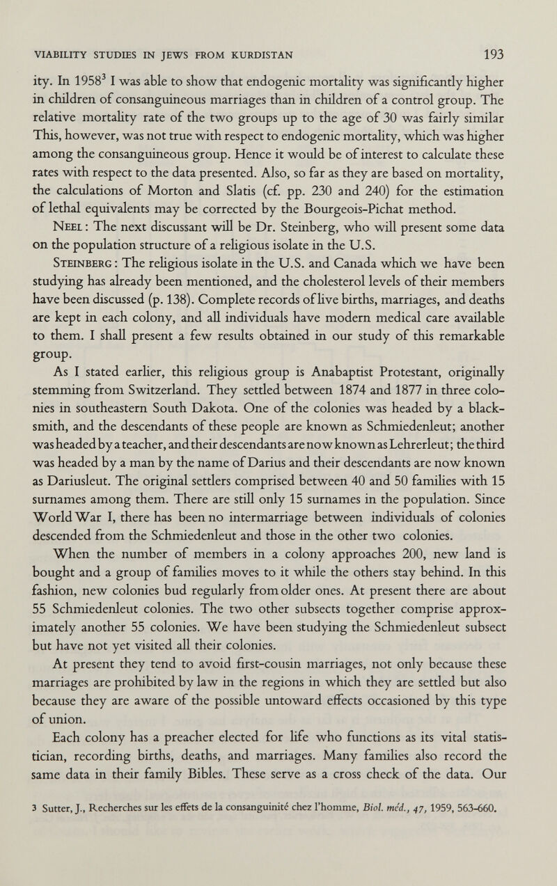 viability studies in jews from kurdistan 193 ity. In 1958^ I was able to show that endogenic mortahty was significantly higher in children of consanguineous marriages than in children of a control group. The relative mortality rate of the two groups up to the age of 30 was fairly similar This, however, was not true with respect to endogenic mortahty, which was higher among the consanguineous group. Hence it would be of interest to calculate these rates with respect to the data presented. Also, so far as they are based on mortality, the calculations of Morton and Slatis (cf. pp. 230 and 240) for the estimation of lethal equivalents may be corrected by the Bourgeois-Pichat method. Neel ; The next discussant will be Dr. Steinberg, who will present some data on the population structure of a rehgious isolate in the U.S. Steinberg : The rehgious isolate in the U.S. and Canada which we have been studying has already been mentioned, and the cholesterol levels of their members have been discussed (p. 138). Complete records of hve births, marriages, and deaths are kept in each colony, and all individuals have modem medical care available to them. I shall present a few results obtained in our study of this remarkable group. As I stated earher, this religious group is Anabaptist Protestant, originaHy stemming from Switzerland. They settled between 1874 and 1877 in three colo¬ nies in southeastern South Dakota. One of the colonies was headed by a black¬ smith, and the descendants of these people are known as Schmiedenleut; another was headed by a teacher, and their descendants are no w known as Lehrerleut ; the third was headed by a man by the name of Darius and their descendants are now known as Dariusleut. The original settlers comprised between 40 and 50 famihes with 15 surnames among them. There are still only 15 surnames in the population. Since World War I, there has been no intermarriage between individuals of colonies descended from the Schmiedenleut and those in the other two colonies. When the number of members in a colony approaches 200, new land is bought and a group of famihes moves to it while the others stay behind. In this fashion, new colonies bud regularly from older ones. At present there are about 55 Schmiedenleut colonies. The two other subsects together comprise approx¬ imately another 55 colonies. We have been studying the Schmiedenleut subsect but have not yet visited all their colonies. At present they tend to avoid first-cousin marriages, not only because these marriages are prohibited by law in the regions in which they are settled but also because they are aware of the possible untoward effects occasioned by this type of union. Each colony has a preacher elected for life who functions as its vital statis¬ tician, recording births, deaths, and marriages. Many families also record the same data in their family Bibles. These serve as a cross check of the data. Our 3 Sutter, J., Recherches sur les effets de la consanguinité chez l'homme, Biol. med., 47, 1959, 563-660.