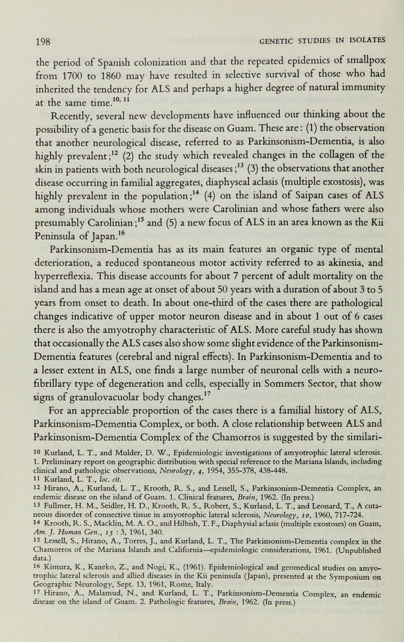 198 GENETIC STUDIES IN ISOLATES the period of Spanish colonization and that the repeated epidemics of smallpox from 1700 to 1860 may have resulted in selective survival of those who had inherited the tendency for ALS and perhaps a higher degree of natural immunity at the same time.''  Recently, several new developments have influenced our thinking about the possibility of a genetic basis for the disease on Guam. These are : (1) the observation that another neurological disease, referred to as Parkinsonism-Dementia, is abo highly prevalent (2) the study which revealed changes in the collagen of the skin in patients with both neurological diseases (3) the observations that another disease occurring in familial aggregates, diaphyseal aclasis (multiple exostosis), was highly prevalent in the population;'^ (4) on the island of Saipan cases of ALS among individuals whose mothers were Carohnian and whose fathers were also presumably Carolinian and (5) a new focus of ALS in an area known as the Kii Peninsula of Japan.'® Parkinsonism-Dementia has as its main features an organic type of mental deterioration, a reduced spontaneous motor activity referred to as akinesia, and hyperreflexia. This disease accounts for about 7 percent of adult mortality on the island and has a mean age at onset of about 50 years with a duration of about 3 to 5 years from onset to death. In about one-third of the cases there are pathological changes indicative of upper motor neuron disease and in about 1 out of 6 cases there is also the amyotrophy characteristic of ALS. More careful study has shown that occasionally the ALS cases also show some slight evidence of the Parkinsonism- Dementia features (cerebral and nigral effects). In Parkinsonism-Dementia and to a lesser extent in ALS, one finds a large number of neuronal cells with a neuro¬ fibrillary type of degeneration and cells, especially in Sommers Sector, that show signs of granulovacuolar body changes.'^ For an appreciable proportion of the cases there is a famiUal history of ALS, Parkinsonism-Dementia Complex, or both. A close relationship between ALS and Parkinsonism-Dementia Complex of the Chamorros is suggested by the similari- 10 Kurland, L. T., and Mulder, D. W., Epidemiologic investigations of amyotrophic lateral sclerosis. 1. Preliminary report on geographic distribution with special reference to the Mariana Islands, including clinical and pathologic observations. Neurology, 4, 1954, 355-378, 438-448. 11 Kurland, L. T., ìoc. cit. 12 Hirano, A., Kurland, L. T., Krooth, R. S., and Lessell, S., Parkinsonism-Dementia Complex, an endemic disease on the island of Guam. 1. Clinical features. Brain, 1962. (In press.) 13 Fullmer, H. M., Seidler, H. D., Krooth, R. S., Robert, S., Kurland, L. T., and Léonard, T., A cuta¬ neous disorder of connective tissue in amyotrophic lateral sclerosis. Neurology, 10, 1960, 717-724. Krooth, R. S., Macklin, M. A. O., and Hilbish, T. F., Diaphysial aclasis (multiple exostoses) on Guam, Am. J. Human Gen., 15 : 3, 1961, 340. 15 Lessell, S., Hirano, A., Torres, J., and Kurland, L. T., The Parkinsonism-Dementia complex in the Chamorros of the Mariana Islands and California—epidemiologic considerations, 1961. (Unpublished data.) 16 Kimura, K., Kaneko, Z., and Nogi, K., (1961). Epidemiological and geomedicai studies on amyo¬ trophic lateral sclerosis and allied diseases in the Kii peninsula (Japan), presented at the Symposium on Geographic Neurology, Sept. 13, 1961, Rome, Italy. 17 Hirano, A., Malamud, N., and Kurland, L. T., Parkinsonism-Dementia Complex, an endemic disease on the island of Guam. 2. Pathologic features. Brain, 1962. (In press.)