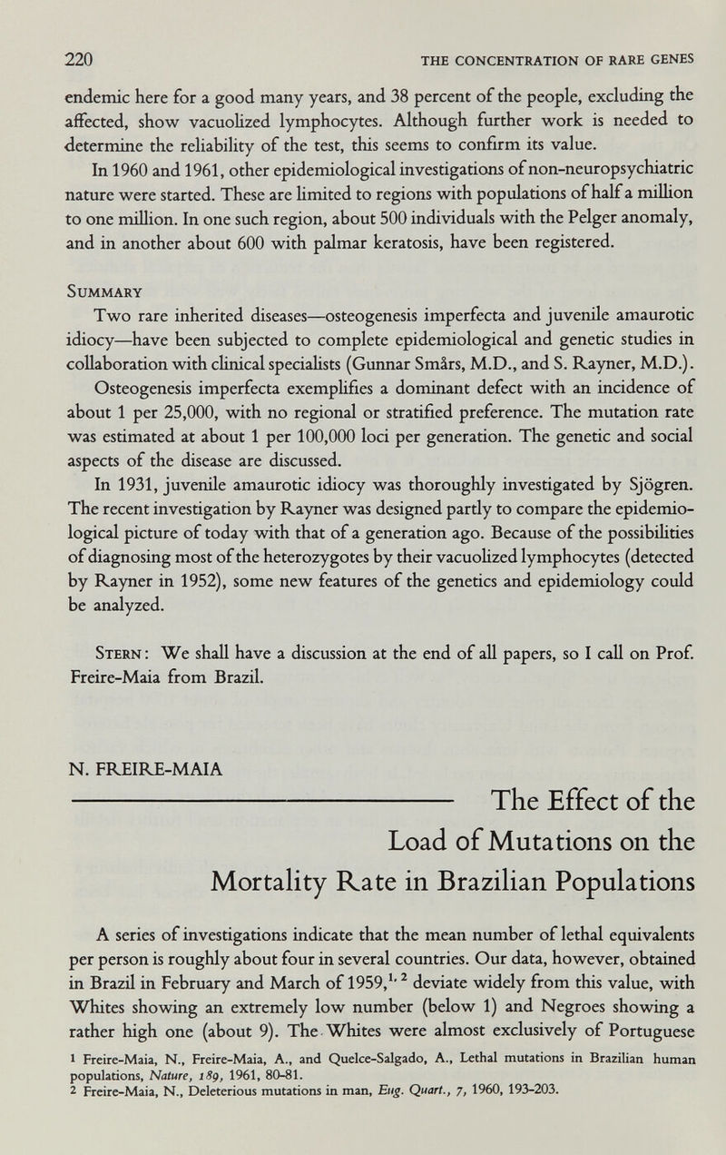 220 the concentration of rare genes endemic here for a good many years, and 38 percent of the people, excluding the affected, show vacuoUzed lymphocytes. Although further work is needed to determine the reliability of the test, this seems to confirm its value. In 1960 and 1961, other epidemiological investigations ofnon-neuropsychiatric nature were started. These are hmited to regions with populations of half a milhon to one million. In one such region, about 500 individuals with the Pelger anomaly, and in another about 600 with palmar keratosis, have been registered. Summary Two rare inherited diseases—osteogenesis imperfecta and juverdle amaurotic idiocy—have been subjected to complete epidemiological and genetic studies in collaboration with clinical specialists (Gunnar Smirs, M.D., and S. Rayner, M.D.). Osteogenesis imperfecta exemplifies a dominant defect with an incidence of about 1 per 25,000, with no regional or stratified preference. The mutation rate was estimated at about 1 per 100,000 loci per generation. The genetic and social aspects of the disease are discussed. In 1931, juvenile amaurotic idiocy was thoroughly investigated by Sjögren. The recent investigation by Rayner was designed partly to compare the epidemio¬ logical picture of today with that of a generation ago. Because of the possibiUties of diagnosing most of the heterozygotes by their vacuohzed lymphocytes (detected by Rayner in 1952), some new features of the genetics and epidemiology could be analyzed. Stern : We shall have a discussion at the end of all papers, so I call on Prof. Freire-Maia from Brazil. N. FREIRE-MAIA  The Effect of the Load of Mutations on the MortaUty Rate in Brazihan Populations A series of investigations indicate that the mean number of lethal equivalents per person is roughly about four in several countries. Our data, however, obtained in Brazil in February and March of 1959,'' ^ deviate widely from this value, with Whites showing an extremely low number (below 1) and Negroes showing a rather high one (about 9). The Whites were almost exclusively of Portuguese 1 Freire-Maia, N.. Freire-Maia, A., and Quelce-Salgado, A., Lethal mutations in Brazilian human populations. Nature, 189, 1961, 80-81. 2 Freire-Maia, N., Deleterious mutations in man. Eng. Quart., 7, 1960, 193-203.