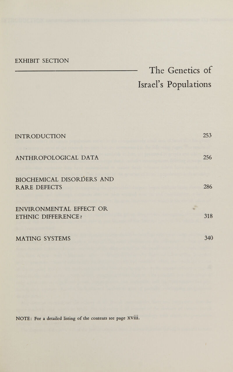 EXHIBIT SECTION The Genetics of Israel's Populations INTRODUCTION 253 ANTHROPOLOGICAL DATA 256 BIOCHEMICAL DISORDERS AND RARE DEFECTS 286 ENVIRONMENTAL EFFECT OR ETHNIC DIFFERENCE? 318 MATING SYSTEMS 340 NOTE: For a detailed listing of the contents see page XVIU.