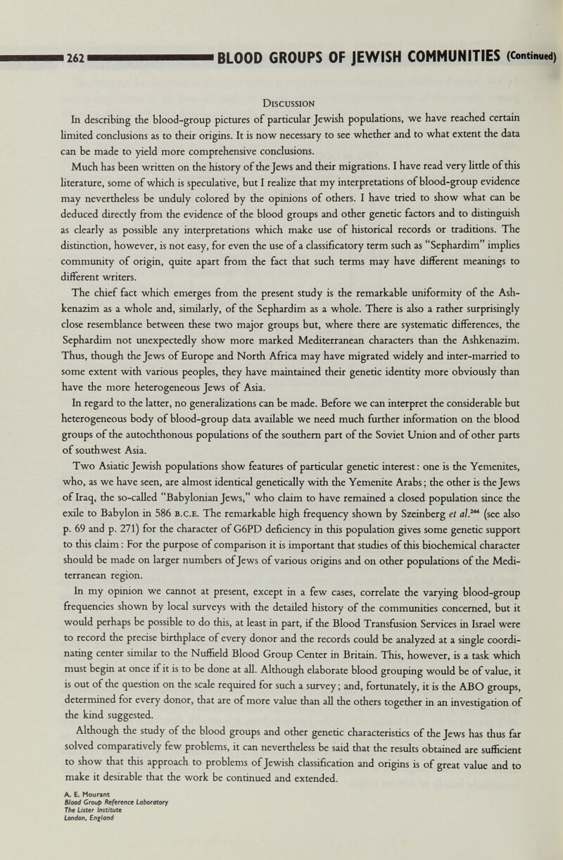 262 BLOOD GROUPS OF JEWISH COMMUNITIES (Continued) Discussion In describing the blood-group pictures of particular Jewish populations, we have reached certain limited conclusions as to their origins. It is now necessary to see whether and to what extent the data can be made to yield more comprehensive conclusions. Much has been written on the history of the Jews and their migrations. I have read very httle of this literature, some of which is speculative, but I reahze that my interpretations of blood-group evidence may nevertheless be unduly colored by the opinions of others. I have tried to show what can be deduced directly from the evidence of the blood groups and other genetic factors and to distinguish as clearly as possible any interpretations which make use of historical records or traditions. The distinction, however, is not easy, for even the use of a classificatory term such as Sephardim implies community of origin, quite apart from the fact that such terms may have different meanings to different writers. The chief fact which emerges from the present study is the remarkable uniformity of the Ash- kenazim as a whole and, similarly, of the Sephardim as a whole. There is also a rather surprisingly close resemblance between these two major groups but, where there are systematic differences, the Sephardim not unexpectedly show more marked Mediterranean characters than the Ashkenazim. Thus, though the Jews of Europe and North Africa may have migrated widely and inter-married to some extent with various peoples, they have maintained their genetic identity more obviously than have the more heterogeneous Jews of Asia. In regard to the latter, no generalizations can be made. Before we can interpret the considerable but heterogeneous body of blood-group data available we need much further information on the blood groups of the autochthonous populations of the southern part of the Soviet Union and of other parts of southwest Asia. Two Asiatic Jewish populations show features of particular genetic interest: one is the Yemenites, who, as we have seen, are almost identical genetically with the Yemenite Arabs ; the other is the Jews of Iraq, the so-called Babylonian Jews, who claim to have remained a closed population since the exile to Babylon in 586 b.c.e. The remarkable high frequency shown by Szeinberg et al.'* (see also p. 69 and p. 271) for the character of G6PD deficiency in this population gives some genetic support to this claim : For the purpose of comparison it is important that studies of this biochemical character should be made on larger numbers of Jews of various origins and on other populations of the Medi¬ terranean region. In my opinion we cannot at present, except in a few cases, correlate the varying blood-group frequencies shown by local surveys with the detailed history of the communities concerned, but it would perhaps be possible to do this, at least in part, if the Blood Transfusion Services in Israel were to record the precise birthplace of every donor and the records could be analyzed at a single coordi¬ nating center similar to the Nuffield Blood Group Center in Britain. This, however, is a task which must begin at once if it is to be done at all. Although elaborate blood grouping would be of value, it is out of the question on the scale required for such a survey ; and, fortunately, it is the ABO groups, determined for every donor, that are of more value than all the others together in an investigation of the kind suggested. Although the study of the blood groups and other genetic characteristics of the Jews has thus far solved comparatively few problems, it can nevertheless be said that the results obtained are sufficient to show that this approach to problems of Jewish classification and origins is of great value and to make it desirable that the work be continued and extended. A. E. Mourant Blood Group Reference Laboratory The Lister /n$t(tute London, Englotid