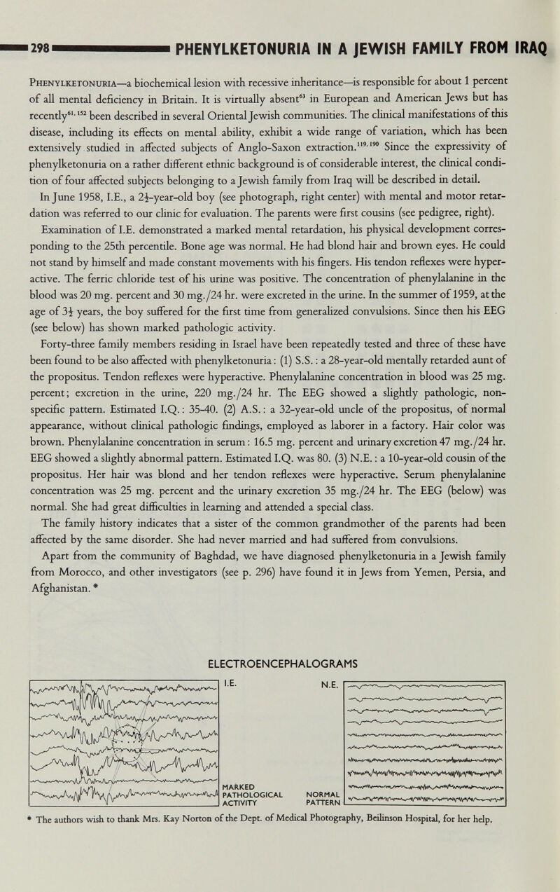 298 PHENYLKETONURIA IN A JEWISH FAMILY FROM IRAQ Phenylketonxjkia—a biochemical lesion with recessive inheritance—is responsible for about 1 percent of aU mental deficiency in Britain. It is virtually absent'' in European and American Jews but has recently' been described in several Oriental Jewish commumties. The clinical manifestations of this disease, including its effects on mental ability, exhibit a wide range of variation, which has been extensively studied in affected subjects of Anglo-Saxon extraction.Since the expressivity of phenylketonuria on a rather different ethnic background is of considerable interest, the climcal condi¬ tion of four affected subjects belonging to a Jewish family from Iraq will be described in detail. In June 1958, I.E., a 2-i-year-old boy (see photograph, right center) with mental and motor retar¬ dation was referred to our clinic for evaluation. The parents were first cousins (see pedigree, right). Examination of I.E. demonstrated a marked mental retardation, his physical development corres¬ ponding to the 25th percentile. Bone age was normal. He had blond hair and brovm eyes. He could not stand by himself and made constant movements with his fingers. His tendon reflexes were hyper¬ active. The ferric chloride test of his urine was positive. The concentration of phenylalanine in the blood was 20 mg. percent and 30 mg./24 hr. were excreted in the urine. In the summer of 1959, at the age of 3i years, the boy suffered for the first time from generahzed convulsions. Since then his EEG (see below) has shown marked pathologic activity. Forty-three family members residing in Israel have been repeatedly tested and three of these have been found to be also afiected with phenylketonuria ; (1) S.S. ; a 28-year-old mentally retarded aunt of the propositus. Tendon reflexes were hyperactive. Phenylalanine concentration in blood was 25 mg. percent; excretion in the urine, 220 mg./24 hr. The EEG showed a slighdy pathologic, non¬ specific pattern. Estimated I.Q. : 35-40. (2) A.S. : a 32-year-old uncle of the propositus, of normal appearance, without clinical pathologic fmdings, employed as laborer in a factory. Hair color was brown. Phenylalanine concentration in serum: 16.5 mg. percent and urinary excretion 47 mg./24 hr. EEG showed a slightly abnormal pattern. Estimated I.Q. was 80. (3) N.E. : a 10-year-old cousin of the propositus. Her hair was blond and her tendon reflexes were hyperactive. Serum phenylalanine concentration was 25 mg. percent and the urinary excretion 35 mg./24 hr. The EEG (below) was normal. She had great difficulties in learning and attended a special class. The family history indicates that a sister of the common grandmother of the parents had been affected by the same disorder. She had never married and had suffered from convulsions. Apart from the community of Baghdad, we have diagnosed phenylketonuria in a Jewish family from Morocco, and other investigators (see p. 296) have found it in Jews from Yemen, Persia, and Afghanistan. * ELECTROENCEPH ALOG RAMS IE. N.E. MARKED PATHOLOGICAL NORMAL ACTIVITY PATTERN The authors wish to thank Mrs. Kay Norton of the Dept. of Medical Photography, Beilinson Hospital, for her help.