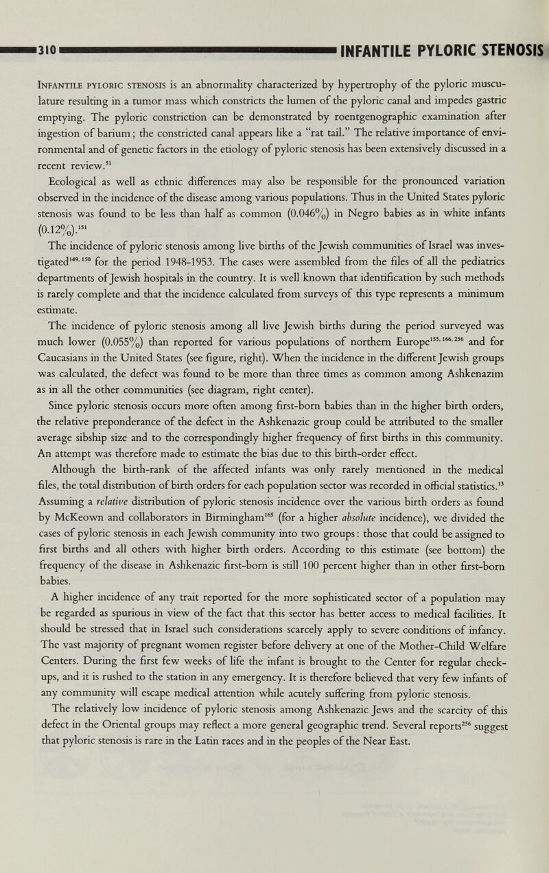 310 INFANTILE PYLORIC STENOSIS Infantile pyloric stenosis is an abnormality characterized by hypertrophy of the pyloric muscu¬ lature resulting in a tumor mass which constricts the lumen of the pyloric canal and impedes gastric emptying. The pyloric constriction can be demonstrated by roentgenographic examination after ingestion of barium ; the constricted canal appears like a rat tail. The relative importance of envi¬ ronmental and of genetic factors in the etiology of pyloric stenosis has been extensively discussed in a recent review. Ecological as well as ethnic differences may also be responsible for the pronounced variation observed in the incidence of the disease among various populations. Thus in the United States pyloric stenosis was found to be less than half as common (0.046%) in Negro babies as in white infants (0.12%).' The incidence of pyloric stenosis among live births of the Jewish communities of Israel was inves¬ tigated' for the period 1948-1953. The cases were assembled from the files of all the pediatrics departments of Jewish hospitals in the covintry. It is well known that identification by such methods is rarely complete and that the incidence calculated from surveys of this type represents a minimum estimate. The incidence of pyloric stenosis among all live Jewish births during the period surveyed was much lower (0.055%) than reported for various populations of northern Europe*'' ''^ and for Caucasians in the United States (see figure, right). When the incidence in the different Jewish groups was calculated, the defect was found to be more than three times as common among Ashkenazim as in all the other communities (see diagram, right center). Since pyloric stenosis occurs more often among first-bom babies than in the higher birth orders, the relative preponderance of the defect in the Ashkenazic group could be attributed to the smaller average sibship size and to the correspondingly higher frequency of first births in this community. An attempt was therefore made to estimate the bias due to this birth-order effect. Although the birth-rank of the affected infants was only rarely mentioned in the medical files, the total distribution of birth orders for each population sector was recorded in official statistics. Assuming a relative distribution of pyloric stenosis incidence over the various birth orders as found by McKeown and collaborators in Birmingham' (for a higher absolute incidence), we divided the cases of pyloric stenosis in each Jewish community into two groups : those that could be assigned to first births and all others with higher birth orders. According to this estimate (see bottom) the frequency of the disease in Ashkenazic first-bom is still 100 percent higher than in other first-born babies. A higher incidence of any trait reported for the more sophisticated sector of a population may be regarded as spurious in view of the fact that tliis sector has better access to medical facilities. It should be stressed that in Israel such considerations scarcely apply to severe conditions of infancy. The vast majority of pregnant women register before delivery at one of the Mother-Child Welfare Centers. During the first few weeks of life the infant is brought to the Center for regular check¬ ups, and it is rushed to the station in any emergency. It is therefore believed that very few infants of any community will escape medical attention while acutely suffering from pyloric stenosis. The relatively low incidence of pyloric stenosis among Ashkenazic Jews and the scarcity of this defect in the Oriental groups may reflect a more general geographic trend. Several reports® suggest that pyloric stenosis is rare in the Latin races and in the peoples of the Near East.