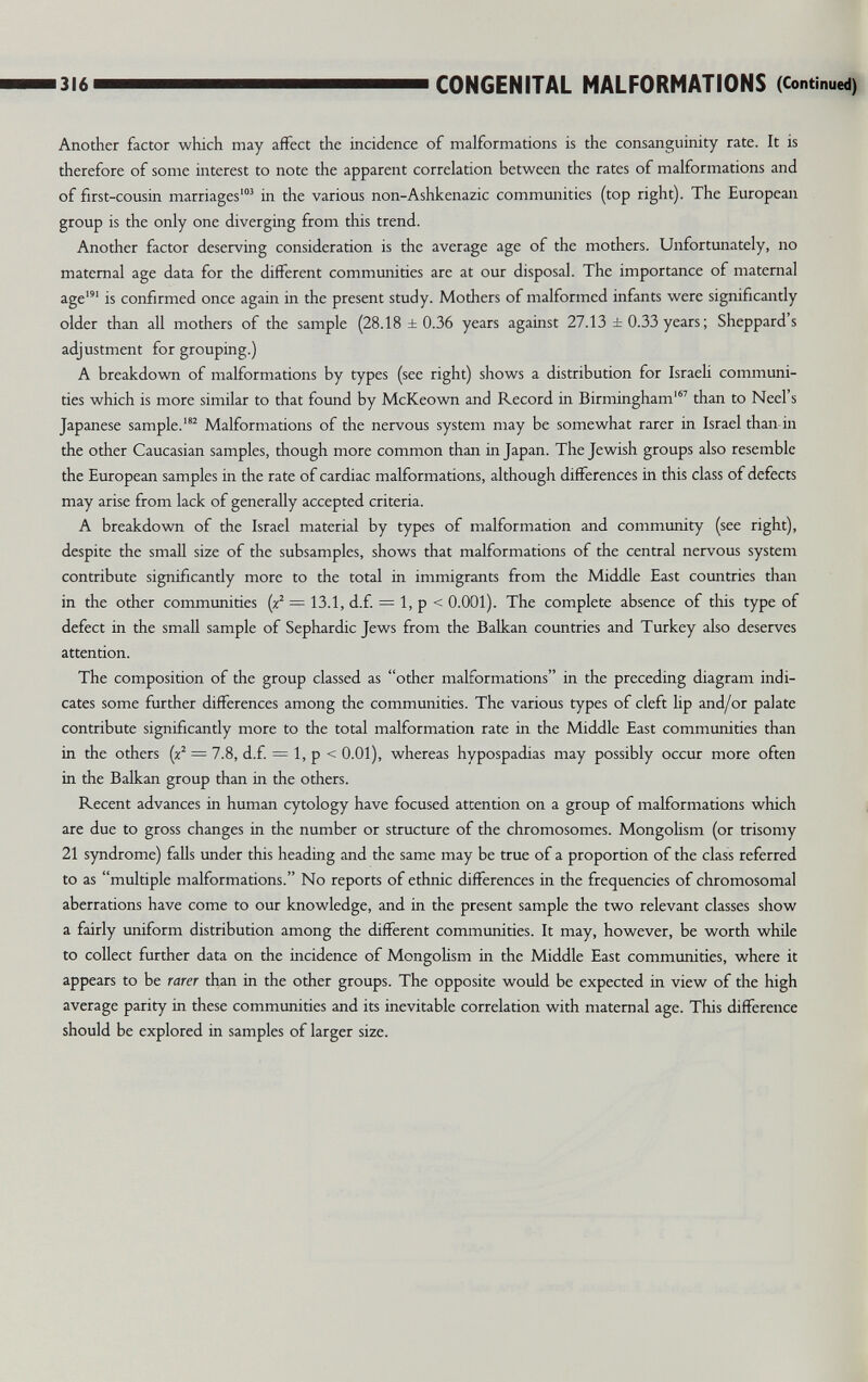 316 CONGENITAL MALFORMATIONS (Continued) Another factor which may affect the incidence of malformations is the consanguinity rate. It is therefore of some interest to note the apparent correlation between the rates of malformations and of first-cousin marriages'^ in the various non-Ashkenazic communities (top right). The European group is the only one diverging from this trend. Another factor deserving consideration is the average age of the mothers. Unfortunately, no maternal age data for the different communities are at our disposal. The importance of maternal age' is confirmed once again in the present study. Mothers of malformed infants were significantly older than all mothers of the sample (28.18 ±0.36 years against 27.13 ±0.33 years; Sheppard s adjustment for grouping.) A breakdown of malformations by types (see right) shows a distribution for Israeli communi¬ ties which is more similar to that found by McKeown and Record in Birmingham' than to Neel's Japanese sample.^ Malformations of the nervous system may be somewhat rarer in Israel than in the other Caucasian samples, though more common than in Japan. The Jewish groups also resemble the European samples in the rate of cardiac malformations, although differences in this class of defects may arise from lack of generally accepted criteria. A breakdown of the Israel material by types of malformation and community (see right), despite the small size of the subsamples, shows that malformations of the central nervous system contribute significantly more to the total in immigrants from the Middle East countries than in the other communities (/ = 13.1, d.f. = 1, p < 0.001). The complete absence of tliis type of defect in the small sample of Sephardic Jews from the Balkan countries and Turkey also deserves attention. The composition of the group classed as other malformations in the preceding diagram indi¬ cates some further differences among the communities. The various types of cleft lip and/or palate contribute significantly more to the total malformation rate in the Middle East communities than in the others (x^ = 7.8, d.f. = 1, p < 0.01), whereas hypospadias may possibly occur more often in the Balkan group than in the others. Recent advances in human cytology have focused attention on a group of malformations which are due to gross changes in the number or structure of the chromosomes. Mongolism (or trisomy 21 syndrome) falls under this heading and the same may be true of a proportion of the class referred to as multiple malformations. No reports of ethnic differences in the frequencies of chromosomal aberrations have come to our knowledge, and in the present sample the two relevant classes show a fairly uniform distribution among the different communities. It may, however, be worth while to collect further data on the incidence of Mongolism in the Middle East communities, where it appears to be rarer than in the other groups. The opposite would be expected in view of the high average parity in these communities and its inevitable correlation with maternal age. This difference should be explored in samples of larger size.