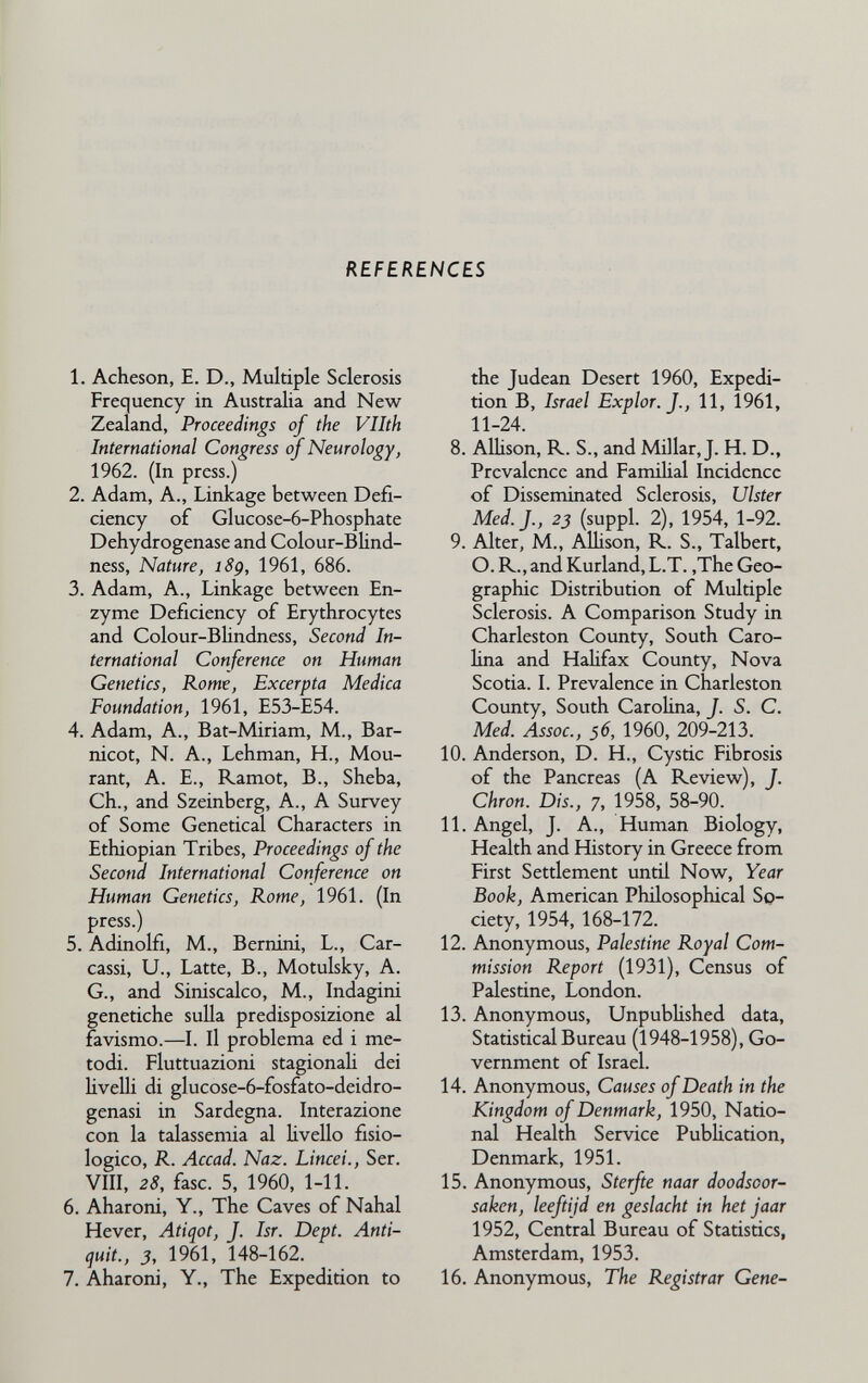 REFERENCES 1. Acheson, E. D., Multiple Sclerosis Frequency in Australia and New Zealand, Proceedings of the Vllth International Congress of Neurology, 1962. (In press.) 2. Adam, A., Linkage between Defi¬ ciency of Glucose-6-Phosphate Dehydrogenase and Colour-Blind- ness. Nature, i8g, 1961, 686. 3. Adam, A., Linkage between En¬ zyme Deficiency of Erythrocytes and Colour-BUndness, Second In¬ ternational Conference on Human Genetics, Rome, Excerpta Medica Foundation, 1961, E53-E54. 4. Adam, A., Bat-Miriam, M., Bar- nicot, N. A., Lehman, H., Mou¬ rant, A. E., Ramot, В., Sheba, Ch., and Szeinberg, A., A Survey of Some Genetical Characters in Ethiopian Tribes, Proceedings of the Second International Conference on Human Genetics, Rome, 1961. (In press.) 5. Adinolfi, M., Bernini, L., Car- cassi, U., Latte, В., Motulsky, A. G., and Siniscalco, M., Indagini genetiche sulla predisposizione al favismo.—I. Il problema ed i me¬ todi. Fluttuazioni stagionali dei liveUi di glucose-6-fosfato-deidro- genasi in Sardegna. Interazione con la talassemia al livello fisio¬ logico, R. Accad. Naz. Lincei., Ser. Vili, 28, fase. 5, 1960, 1-11. 6. Aharoni, Y., The Caves of Nahal Hever, Atiqot, J. Isr. Dept. Anti- quit., 3, 1961, 148-162. 7. Aharoni, Y., The Expedition to the Judean Desert 1960, Expedi¬ tion B, Israel Explor.J., 11, 1961, 11-24. 8. AUison, R. S., and Millar, J. H. D., Prevalence and FamiHal Incidence of Disseminated Sclerosis, Ulster Med. J., 23 (suppl. 2), 1954, 1-92. 9. Alter, M., AlUson, R. S., Talbert, O. R., and Kurland, L.T. ,The Geo¬ graphic Distribution of Multiple Sclerosis. A Comparison Study in Charleston County, South Caro¬ lina and Hahfax County, Nova Scotia. I. Prevalence in Charleston County, South Carolina, J. S. C. Med. Assoc., 56, 1960, 209-213. 10. Anderson, D. H., Cystic Fibrosis of the Pancreas (A Review), J. Chron. Dis., 7, 1958, 58-90. 11. Angel, J. A., Human Biology, Health and History in Greece from First Settlement until Now, Year Book, American Philosophical So¬ ciety, 1954, 168-172. 12. Anonymous, Palestine Royal Com¬ mission Report (1931), Census of Palestine, London. 13. Anonymous, UnpubUshed data, Statistical Bureau (1948-1958), Go¬ vernment of Israel. 14. Anonymous, Causes of Death in the Kingdom of Denmark, 1950, Natio¬ nal Health Service PubUcation, Denmark, 1951. 15. Anonymous, Sterfte naar doodsoor- saken, leeftijd en geslacht in het jaar 1952, Central Bureau of Statistics, Amsterdam, 1953. 16. Anonymous, The Registrar Gene-