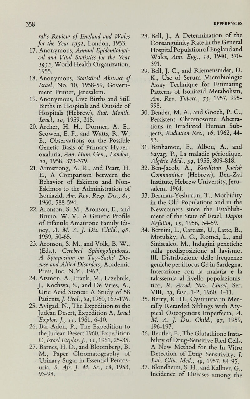 358 REFERENCES ral'S Review of England and Wales for the Year 1952, London, 1953. 17. Anonymous, Annual Epidemiologi¬ cal and Vital Statistics for the Year 1952, World Health Organization, 1955. 18. Anonymous, Statistical Abstract of Israel, No. 10, 1958-59, Govern¬ ment Printer, Jerusalem. 19. Anonymous, Live Births and StiU Births in Hospitals and Outside of Hospitals (Hebrew), Stat. Month. Israel, 10, 1959, 315. 20. Archer, H. H., Dormer, A. E., Scowen, E. F., and Watts, R. W. E., Observations on the Possible Genetic Basis of Primary Hyper¬ oxaluria, Ann. Hum. Gen., London, 22, 1958, 373-379. 21. Armstrong, A. R., and Peart, H. E., A Comparison between the Behavior of Eskimos and Non- Eskimos to the Administration of Isoniazid, Am. Rev. Resp. Dis., 81, 1960, 588-594. 22. Aronson, S. M., Aronson, E., and Bruno, W. v., A Genetic Profile of Infantile Amaurotic Family Idi¬ ocy, A. M. A. J. Dis. Child., ç8, 1959, 50-65. 23. Aronson, S. M., and Volk, В. W., (Eds.), Cerebral Sphingolipidoses. A Symposium on Tay-Sachs' Dis¬ ease and Allied Disorders, Academic Press, Inc. N.Y., 1962. 24. Atsmon, A., Frank, M., Lazebnik, J., Kochwa, S., and De Vries, A., Uric Acid Stones ; A Study of 58 Patients,J. Urol., 84,1960,167-176. 25. Avigad, N., The Expedition to the Judean Desert, Expedition A, Israel Explor.J., 11, 1961, 6-10. 26. Bar-Adon, P., The Expedition to the Judean Desert 1960, Expedition C, Israel Explor.J., 11,1961,25-35. 27. Barnes, H. D., and Bloomberg, B. M., Paper Chromatography of Urinary Sugar in Essential Pentos¬ uria, S. Afr. J. M. Sc., 18, 1953, 93-98. 28. Bell, J., A Determination of the Consanguinity Rate in the General Hospital Population of England and Wales, Ann. Eug., 10, 1940, 370- 391. 29. BeU, J. C., and Pdemensnider, D. K., Use of Serum Microbiologic Assay Technique for Estimating Patterns of Isoniazid Metabolism, Am. Rev. Tuherc., 75, 1957, 995- 998. 30. Bender, M. A., and Gooch, P. C., Persistent Chromosome Aberra¬ tions in Irradiated Human Sub¬ jects, Radiation Res., 16, 1962, 44- 53. 31. Benhamou, E., Albou, A., and Sayag, P., La maladie périodique, Algérie Méd., 59, 1955, 809-818. 32. Ben-Jacob, A., Kurdistan Jewish Communities (Hebrew), Ben-Zvi Institute, Hebrew University, Jeru¬ salem, 1961. 33. Berman-Yeshurun, T., Morbidity in the Old Populations and in the Newcomers since the Establish¬ ment of the State of Israel, Dapim Refuiim, 15, 1956, 54-59. 34. Bemini, L., Carcassi, U., Latte, В., Motulsky, A. G., Romei, L., and Siniscalco, M., Indagini genetiche sulla predisposizione al favismo. III. Distribuzione delle frequenze geniche per il locus Gd in Sardegna. Interazione con la malaria e la talassemia al livello popolazionis- tico, R. Accad. Naz. Lincei, Ser. Vili, 29, fase. 1-2, 1960, 1-11. 35. Berry, К. H., Cystinuria in Men¬ tally Retarded Siblings with Aty¬ pical Osteogenesis Imperfecta, A. M. A. J. Dis. Child., 97, 1959, 196-197. 36. Beutler, E., The Glutathione Insta¬ bility of Drug-Sensitive Red Cells. A New Method for the In Vitro Detection of Drug Sensitivity, J. Lab. Clin. Med., 49, 1957, 84-95. 37. Blondheim, S. H., and KaUner, G., Incidence of Diseases among the