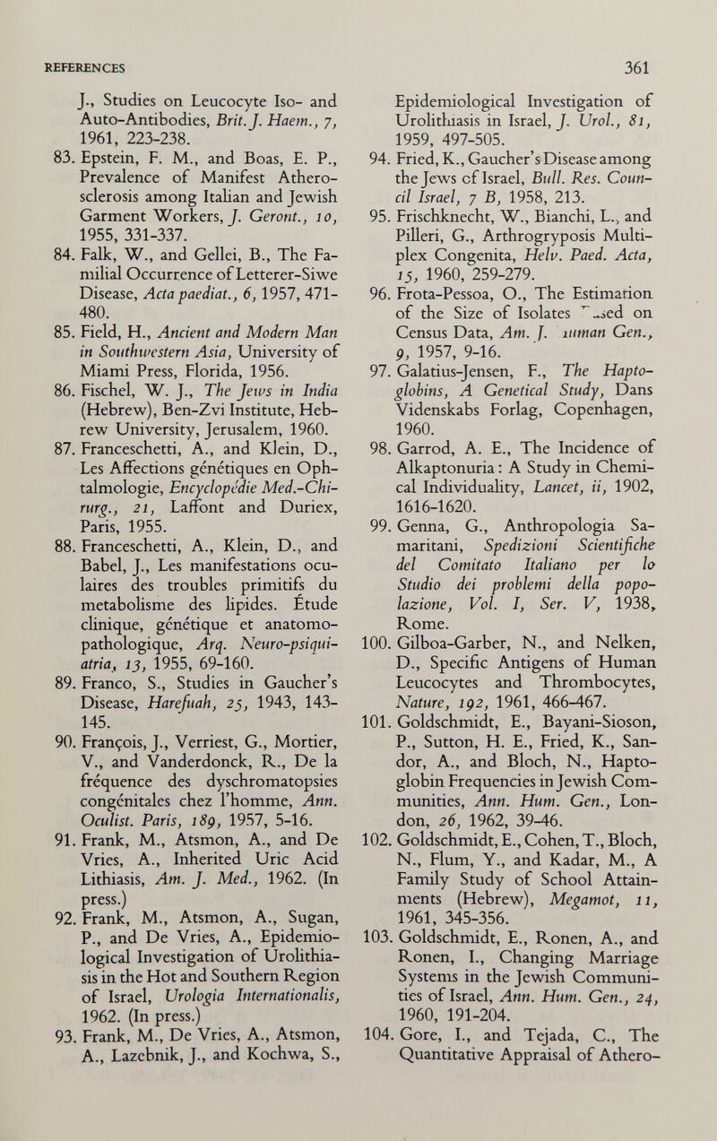 REFERENCES 361 J., Studies on Leucocyte Iso- and Auto-Antibodies, Brit. J. Haem., 1961, 223-238. 83. Epstein, F. M., and Boas, E. P., Prevalence of Manifest Athero¬ sclerosis among Italian and Jewish Garment Workers, J. Geront., lo, 1955, 331-337. 84. Falk, W., and Gellei, В., The Fa¬ milial Occurrence of Letterer-Siwe Disease, Acta paediat., 6, 1957, 471- 480. 85. Field, H., Ancient and Modern Man in Southwestern Asia, University of Miami Press, Florida, 1956. 86. Fischel, W. J., The Jews in India (Hebrew), Ben-Zvi Institute, Heb¬ rew University, Jerusalem, 1960. 87. Franceschetti, A., and Klein, D., Les Affections génétiques en Oph¬ talmologie, Encyclopédie Med.-Chi- rurg., 21, Lafiont and Duriex, Paris, 1955. 88. Franceschetti, A., Klein, D., and Babel, J., Les manifestations ocu¬ laires des troubles primitifs du métabolisme des hpides. Étude clinique, génétique et anatomo- pathologique, Arq. Neuro-psiqui- atria, ij, 1955, 69-160. 89. Franco, S., Studies in Gaucher's Disease, Harefuah, 25, 1943, 143- 145. 90. François, J., Verriest, G., Mortier, V., and Vanderdonck, R., De la fréquence des dyschromatopsies congénitales chez l'homme, Ann. Oculist. Paris, i8ç, 1957, 5-16. 91. Frank, M., Atsmon, A., and De Vries, A., Inherited Uric Acid Lithiasis, Am. J. Med., 1962. (In press.) 92. Frank, M., Atsmon, A., Sugan, P., and De Vries, A., Epidemio¬ logical Investigation of Urohthia- sis in the Hot and Southern Region of Israel, Urologia Internationalis, 1962. (In press.) 93. Frank, M., De Vries, A., Atsmon, A., Lazebnik, J., and Kochwa, S., Epidemiological Investigation of Urolitlnasis in Israel, J. Urol., 81, 1959, 497-505. 94. Fried, K., Gaucher's Disease among the Jews of Israel, Bull. Res. Coun¬ cil Israel, 7 B, 1958, 213. 95. Frischknecht, W., Bianchi, L., and Pilleri, G., Arthrogryposis Multi¬ plex Congenita, Helv. Paed. Acta, 15, 1960, 259-279. 96. Frota-Pessoa, O., The Estimation of the Size of Isolates ^-ied on Census Data, Am. J. uman Gen., 9, 1957, 9-16. 97. Galatius-Jensen, F., The Hapto¬ globins, A Genetical Study, Dans Videnskabs Forlag, Copenhagen, 1960, 98. Garrod, A. E., The Incidence of Alkaptonuria : A Study in Chemi¬ cal Individuahty, Lancet, ii, 1902, 1616-1620. 99. Genna, G., Anthropologia Sa¬ maritani, Spedizioni Scientifiche del Comitato Italiano per lo Studio dei problemi della popo¬ lazione, Voi. I, Ser. V, 1938, Rome. 100. Gilboa-Garber, N., and Nelken, D., Specific Antigens of Human Leucocytes and Thrombocytes, Nature, 1Ç2, 1961, 466-467. 101. Goldschmidt, E., Bayani-Sioson, P., Sutton, H. е.. Fried, К., San- dor, А., and Bloch, N., Hapto¬ globin Frequencies in Jewish Com¬ munities, Ann. Hum. Gen., Lon¬ don, 26, 1962, 39-46. 102. Goldschmidt, E., Cohen, T., Bloch, N., Flum, Y., and Kadar, M., A Family Study of School Attain¬ ments (Hebrew), Megamot, 11, 1961, 345-356. 103. Goldschmidt, E., Ronen, A., and Ronen, I., Changing Marriage Systems in the Jewish Communi¬ ties of Israel, Ann. Hum. Gen., 24, 1960, 191-204. 104. Gore, I., and Tejada, С., The Quantitative Appraisal of Athero-