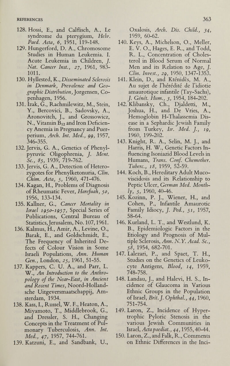 REFERENCES 363 128. Hossi, е., and Calflisch, a., Le syndrome du pterygium, Helv. Paed. Acta, 6, 1951, 119-148. 129. Hungerford, D. A., Chromosome Studies in Human Leukemia. I. Acute Leukemia in Children, J. Nat. Cancer Inst., 27, 1961, 983- 1011. 130. Hyllested, K., Disseminated Sclerosis in Denmark, Prevalence and Geo¬ graphic Distribution, JoTgensen, Co¬ penhagen, 1956. 131. Izak, G., Rachmilewitz, M., Stein, Y., Bercovici, В., Sadovsky, A., Aronovitch, J., and Grossowicz, N., Vitamin B^ and Iron Deficien¬ cy Anemia in Pregnancy and Puer¬ perium, Arch. Int. Med., gg, 1957, 346-355. 132. Jervis, G. A., Genetics of Phenyl- pyruvic Oligophrenia, J. Ment. Sc., 85, 1939, 719-762. 133. Jervis, G. A., Detection of Hetero¬ zygotes for Phenylketonuria, Clin. Chim. Acta, $, 1960, A11-A16. 134. Kagan, H., Problems of Diagnosis of Rheumatic Fever, Harefuah, 50, 1956, 133-134. 135. Kallner, G., Cancer Mortality in Israel igso-ig¡7. Special Series of Publications, Central Bureau of Statistics, Jerusalem, No. 107,1961. 136. Kalmus, H., Amir, A., Levine, О., Barak, E., and Goldschmidt, E., The Frequency of Inherited De¬ fects of Colour Vision in Some Israeli Populations, Ann. Human Gen., London, 25, 1961, 51-55. 137. Kappers, C. U. A., and Parr, L. W., An Introduction to the Anthro¬ pology of the Near-East, in Ancient and Recent Times, Noord-HoUand- sche Uitgeversmaatschappij, Am¬ sterdam, 1934. 138. Kass, I., Kussel, W. F., Heaton, A., Miyamoto, T., Middlebrook, G., and Dressier, S. H., Changing Concepts in the Treatment of Pul¬ monary Tuberculosis, Ann. Int. Med., 47, 1957, 744-761. 139. Katzuni, E., and Sandbank, U., Oxalosis, Arch. Dis. Child., 34, 1959, 60-62. 140. Keys, A., Michelson, O., MeUer, E. V. O., Hages, E. R., and Todd, R. L., Concentration of Choles¬ terol in Blood Serum of Normal Men and its Relation to Age, J. Clin. Invest., 29, 1950, 1347-1353. 141. Klein, D., and Kténidès, M. A., Au sujet de l'hérédité de l'idiotie amaurotique infantile (Tay-Sachs), J. Génét. Hum., 3, 1954, 184-202.' 142. Klibansky, Ch., Djaldetti, M., Joshua, H., and De Vries, A., Hemoglobin H-Thalassemia Dis¬ ease in a Sephardic Jewish Family from Turkey, Isr. Med. J., ig, 1960, 199-202. 143. Knight, R. A., Sehn, M. J., and Harris, H. W., Genetic Factors In¬ fluencing Isoniazid Blood Levels in Humans, Trans. Conf. Chemother. Tuherc., 18, 1959, 52-59. 144. Koch, В., Hereditary Adult Muco¬ viscidosis and its PLelationship to Peptic Ulcer, German Med. Month¬ ly, 5, 1960, 40-46. 145. Kozirm, P. J., Wiener, H., and Cohen, P., Infantile Amaurotic Family Idiocy, J. Ped., 51, 1957, 58-64. 146. Kurland, L. T., and Westlund, K. В., Epidemiologic Factors in the Etiology and Prognosis of Mul¬ tiple Sclerosis, Ann. N. Y. Acad. Sc., 58, 1954, 682-701. 147. Lalezari, P., and Spaet, T. H., Studies on the Genetics of Leuko¬ cyte Antigens, Blood, 14, 1959, 748-758. 148. Landau, J., and Halevi, H. S., In¬ cidence of Glaucoma in Various Ethnic Groups in the Population of Israel, Brit.J. Ophthal., 44,1960, 751-754. 149. Laron, Z., Incidence of Hyper¬ trophic Pyloric Stenosis in the various Jewish Communities in Israel, Actapaediat., 44,1955,40-44. 150. Laron, Z., and Falk, R., Comments on Ethnic Differences in the Inci-