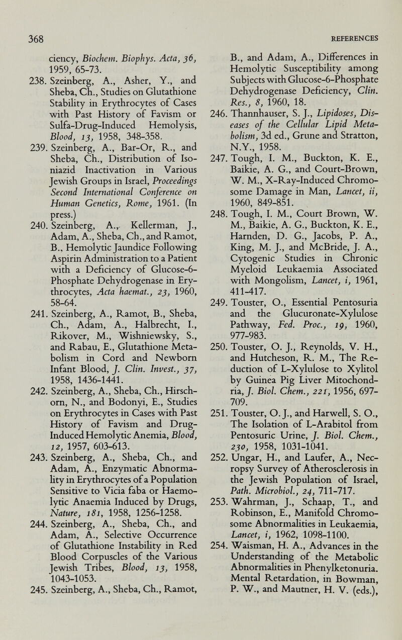 368 REFERENCES ciency, Biochem. Biophys. Acta, 36, 1959, 65-73. 238. Szeinberg, A., Asher, Y., and Sheba, Ch., Studies on Glutathione Stabihty in Erythrocytes of Cases with Past History of Favism or Sulfa-Drug-Induced Hemolysis, Blood, 13, 1958, 348-358. 239. Szeinberg, A., Bar-Or, R., and Sheba, Ch., Distribution of Iso- niazid Inactivation in Various Jewish Groups in Israel, Proceedings Second International Conference on Human Genetics, Rome, 1961. (In press.) 240. Szeinberg, A.,- Kellerman, J., Adam, A., Sheba, Ch., and Ramot, В., Hemolytic Jaundice Following Aspirin Administration to a Patient with a Deficiency of Glucose-6- Phosphate Dehydrogenase in Ery¬ throcytes, Acta haemat., 23, 1960, 58-64. 241. Szeinberg, A., Ramot, В., Sheba, Ch., Adam, A., Halbrecht, I., Rikover, M., Wishniewsky, S., and Rabau, E., Glutathione Meta¬ bolism in Cord and Newborn Infant Blood, J. Clin. Invest., 37, 1958, 1436-1441. 242. Szeinberg, A., Sheba, Ch., Hirsch- om, N., and Bodonyi, E., Studies on Erythrocytes in Cases with Past History of Favism and Drug- Induced Hemolytic Anemia, Blood, 12, 1957, 603-613. 243. Szeinberg, A., Sheba, Ch., and Adam, A., Enzymatic Abnorma¬ lity in Erythrocytes of a Population Sensitive to Vicia faba or Haemo- lytic Anaemia Induced by Drugs, Nature, 181, 1958, 1256-1258. 244. Szeinberg, A., Sheba, Ch., and Adam, A., Selective Occurrence of Glutathione Instability in Red Blood Corpuscles of the Various Jewish Tribes, Blood, 13, 1958, 1043-1053. 245. Szeinberg, A., Sheba, Ch., Ramot, В., and Adam, A., Differences in Hemolytic Susceptibility among Subjects with Glucose-6-Phosphate Dehvdrogenase Deficiency, Clin. Res.', 8, 1960, 18. 246. Thannhauser, S. J., Lipidoses, Dis¬ eases of the Cellular Lipid Meta¬ bolism, 3d ed.. Gruñe and Stratton, N.Y., 1958. 247. Tough, I. M., Buckton, K. E., Baikie, A. G., and Court-Brown, W. M., X-Ray-Induced Chromo¬ some Damage in Man, Lancet, ii, 1960, 849-851. 248. Tough, I. M., Court Brown, W. M., Baikie, A. G., Buckton, K. E., Harnden, D. G., Jacobs, P. A., King, M. J., and McBride, J. A., Cytogenic Studies in Chronic Myeloid Leukaemia Associated with Mongohsm, Lancet, i, 1961, 411-417. 249. Touster, O., Essential Pentosuria and the Glucuronate-Xylulose Pathway, Fed. Proc., ig, 1960, 977-983. 250. Touster, O. J., Reynolds, V. H., and Hutcheson, R. M., The Re¬ duction of L-Xylulose to Xylitol by Guinea Pig Liver Mitochond¬ ria, J. Biol, ehem., 221, 1956, 697- 709. 251. Touster, O. J., and Harwell, S. O., The Isolation of L-Arabitol from Pentosuric Urine, J. Biol. Chem., 230, 1958, 1031-1041. 252. Ungar, H., and Laufer, A., Nec¬ ropsy Survey of Atherosclerosis in the Jewish Population of Israel, Path. Microbiol., 24, 711-717. 253. Wahrman, J., Schaap, T., and Robinson, E., Manifold Chromo¬ some Abnormahties in Leukaemia, Lancet, i, 1962, 1098-1100. 254. Waisman, H. A., Advances in the Understanding of the MetaboUc Abnormahties in Phenylketonuria. Mental Retardation, in Bowman, P. W., and Mautner, H. V. (eds.).