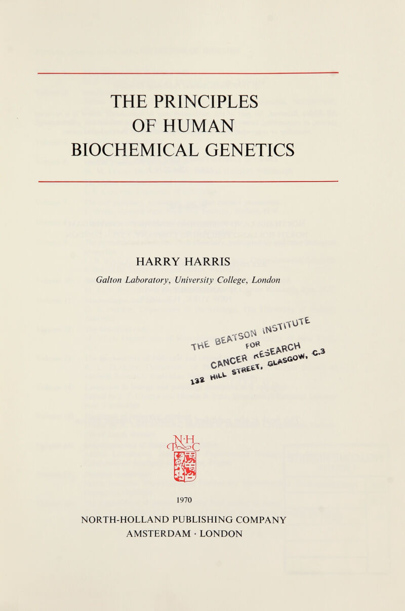 THE PRINCIPLES OF HUMAN BIOCHEMICAL GENETICS HARRY HARRIS Galton Laboratory, University College, London хъг c№ 1970 NORTH-HOLLAND PUBLISHING COMPANY AMSTERDAM • LONDON