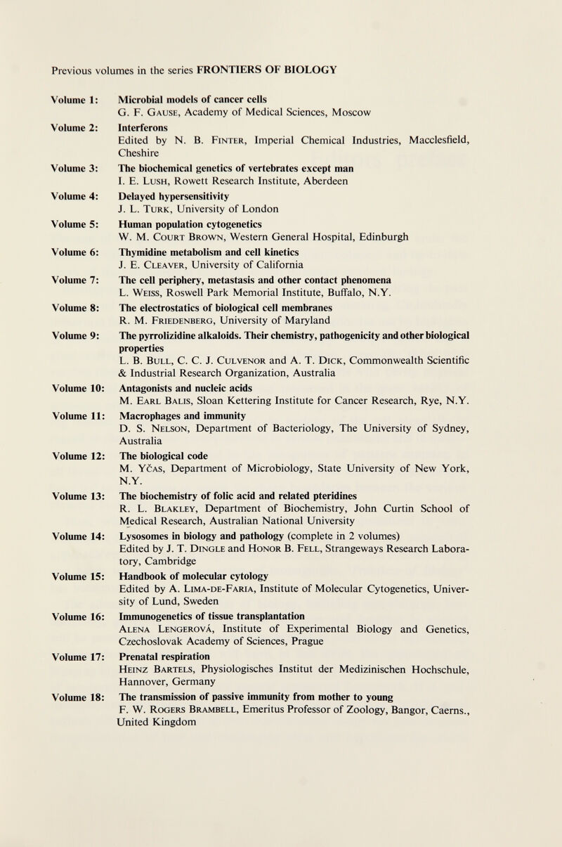 Previous volumes in the series FRONTIERS OF BIOLOGY Volume 1 : Microbial models of cancer cells G. F. Gause, Academy of Medical Sciences, Moscow Volume 2: Interferons Edited by N. B. Finter, Imperial Chemical Industries, Macclesfield, Cheshire Volume 3: The biochemical genetics of vertebrates except man I. E. Lush, Rowett Research Institute, Aberdeen Volume 4: Delayed hypersensitivity J. L. Turk, University of London Volume 5: Human population cytogenetics W. M. Court Brown, Western General Hospital, Edinburgh Volume 6; Thymidine metabolism and cell kinetics J. E. Cleaver, University of California Volume 7: The cell periphery, metastasis and other contact phenomena L. Weiss, Roswell Park Memorial Institute, Buffalo, N.Y. Volume 8: The electrostatics of biological cell membranes R. M. Friedenberg, University of Maryland Volume 9: The pyrrolizidine alkaloids. Their chemistry, pathogenicity and other biological properties L. B. Bull, C. C. J. Culvenor and A. T. Dick, Commonwealth Scientific & Industrial Research Organization, Australia Volume 10: Antagonists and nucleic acids M. Earl Balis, Sloan Kettering Institute for Cancer Research, Rye, N.Y. Volume 11: Macrophages and immunity D. S. Nelson, Department of Bacteriology, The University of Sydney, Australia Volume 12: The biological code M. Ycas, Department of Microbiology, State University of New York, N.Y. Volume 13: The biochemistry of folic acid and related pteridines R. L. Blakley, Department of Biochemistry, John Curtin School of Medical Research, Australian National University Volume 14: Lysosomes in biology and pathology (complete in 2 volumes) Edited by J. T. Dingle and Honor B. Fell, Strangeways Research Labora¬ tory, Cambridge Volume 15: Handbook of molecular cytology Edited by A. Lima-de-Faria, Institute of Molecular Cytogenetics, Univer¬ sity of Lund, Sweden Volume 16: Immunogenetics of tissue transplantation Alena Lengerová, Institute of Experimental Biology and Genetics, Czechoslovak Academy of Sciences, Prague Volume 17: Prenatal respiration Heinz Bartels, Physiologisches Institut der Medizinischen Hochschule, Hannover, Germany Volume 18: The transmission of passive immunity from mother to young F. W. Rogers Brambell, Emeritus Professor of Zoology, Bangor, Caems., United Kingdom