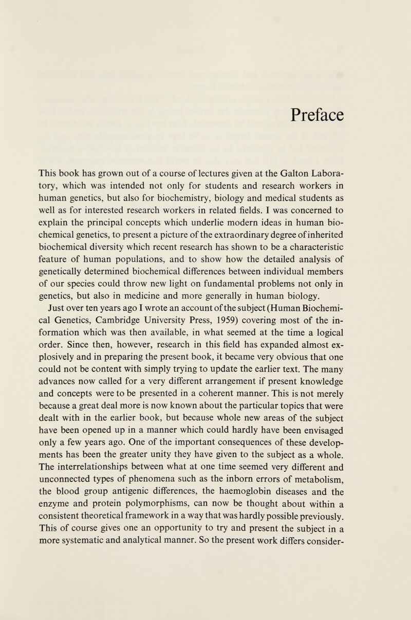 Preface This book has grown out of a course of lectures given at the Galton Labora¬ tory, which was intended not only for students and research workers in human genetics, but also for biochemistry, biology and medical students as well as for interested research workers in related fields. I was concerned to explain the principal concepts which underlie modern ideas in human bio¬ chemical genetics, to present a picture of the extraordinary degree of inherited biochemical diversity which recent research has shown to be a characteristic feature of human populations, and to show how the detailed analysis of genetically determined biochemical differences between individual members of our species could throw new light on fundamental problems not only in genetics, but also in medicine and more generally in human biology. Just over ten years ago I wrote an account of the subject (Human Biochemi¬ cal Genetics, Cambridge University Press, 1959) covering most of the in¬ formation which was then available, in what seemed at the time a logical order. Since then, however, research in this field has expanded almost ex¬ plosively and in preparing the present book, it became very obvious that one could not be content with simply trying to update the earlier text. The many advances now called for a very différent arrangement if present knowledge and concepts were to be presented in a coherent manner. This is not merely because a great deal more is now known about the particular topics that were dealt with in the earlier book, but because whole new areas of the subject have been opened up in a manner which could hardly have been envisaged only a few years ago. One of the important consequences of these develop¬ ments has been the greater unity they have given to the subject as a whole. The interrelationships between what at one time seemed very different and unconnected types of phenomena such as the inborn errors of metaboHsm, the blood group antigenic differences, the haemoglobin diseases and the enzyme and protein polymorphisms, can now be thought about within a consistent theoretical framework in a way that was hardly possible previously. This of course gives one an opportunity to try and present the subject in a more systematic and analytical manner. So the present work differs consider-