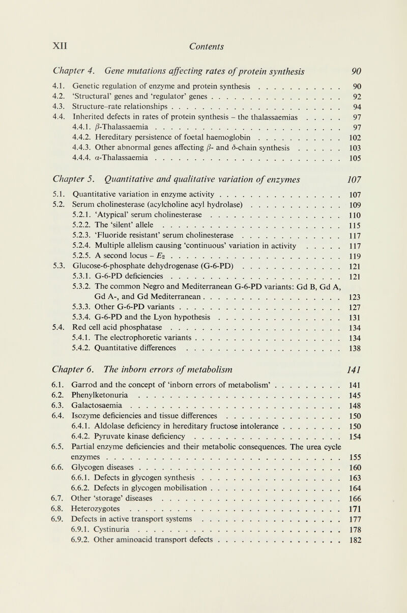 XII Contents Chapter 4. Gene mutations affecting rates of protein synthesis 90 4.1. Genetic regulation of enzyme and protein synthesis 90 4.2. 'Structural' genes and 'regulator' genes 92 4.3. Structure-rate relationships 94 4.4. Inherited defects in rates of protein synthesis - the thalassaemias 97 4.4.1. /3-Thalassaemia 97 4.4.2. Hereditary persistence of foetal haemoglobin 102 4.4.3. Other abnormal genes affecting ß- and <5-chain synthesis 103 4.4.4. a-Thalassaemia 105 Chapter 5. Quantitative and qualitative variation of enzymes 107 5.1. Quantitative variation in enzyme activity 107 5.2. Serum Cholinesterase (acylcholine acyl hydrolase) 109 5.2.1. 'Atypical' serum Cholinesterase 110 5.2.2. The 'silent' allele 115 5.2.3. 'Fluoride resistant'serum Cholinesterase 117 5.2.4. Multiple allelism causing'continuous'variation in activity 117 5.2.5. A second locus - £2 119 5.3. Glucose-6-phosphate dehydrogenase (G-6-PD) 121 5.3.1. G-6-PD deficiencies 121 5.3.2. The common Negro and Mediterranean G-6-PD variants: Gd B, Gd A, Gd A-, and Gd Mediterranean 123 5.3.3. Other G-6-PD variants 127 5.3.4. G-6-PD and the Lyon hypothesis 131 5.4. Red cell acid phosphatase 134 5.4.1. The electrophoretic variants 134 5.4.2. Quantitative differences 138 Chapter 6. The inborn errors of metabolism 141 6.1. Garrod and the concept of'inborn errors of metabolism' 141 6.2. Phenylketonuria 145 6.3. Galactosaemia 148 6.4. Isozyme deficiencies and tissue differences 150 6.4.1. Aldolase deficiency in hereditary fructose intolerance 150 6.4.2. Pyruvate kinase deficiency 154 6.5. Partial enzyme deficiencies and their metabolic consequences. The urea cycle enzymes 155 6.6. Glycogen diseases 160 6.6.1. Defects in glycogen synthesis 163 6.6.2. Defects in glycogen mobilisation 164 6.7. Other 'storage' diseases 166 6.8. Heterozygotes 171 6.9. Defects in active transport systems 177 6.9.1. Cystinuria 178 6.9.2. Other aminoacid transport defects 182