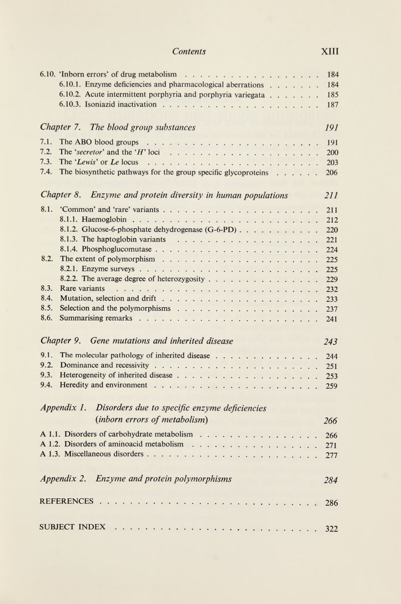 Contents XIII 6.10. 'Inborn errors'of drug metabolism 184 6.10.1. Enzyme deficiencies and pharmacological aberrations 184 6.10.2. Acute intermittent porphyria and porphyria variegata 185 6.10.3. Isoniazid inactivation 187 Chapter 7. The blood group substances 191 7.1. The ABO blood groups 191 7.2. The 'secretor'' and the 'Я' loci 200 7.3. The 'Lewis' or Le locus 203 7.4. The biosynthetic pathways for the group specific glycoproteins 206 Chapter 8. Enzyme and protein diversity in human populations 211 8.1. 'Common' and 'rare' variants 211 8.1.1. Haemoglobin 212 8.1.2. Glucose-6-phosphate dehydrogenase (G-6-PD) 220 8.1.3. The haptoglobin variants 221 8.1.4. Phosphoglucomutase 224 8.2. The extent of polymorphism 225 8.2.1. Enzyme surveys 225 8.2.2. The average degree of heterozygosity 229 8.3. Rare variants 232 8.4. Mutation, selection and drift 233 8.5. Selection and the polymorphisms 237 8.6. Summarising remarks 241 Chapter 9. Gene mutations and inherited disease 243 9.1. The molecular pathology of inherited disease 244 9.2. Dominance and recessivity 251 9.3. Heterogeneity of inherited disease 253 9.4. Heredity and environment 259 Appendix 1. Disorders due to specific enzyme deficiencies (inborn errors of metabolism) 266 A 1.1. Disorders of carbohydrate metabolism 266 A 1.2. Disorders of aminoacid metabolism 271 A 1.3. Miscellaneous disorders 277 Appendix 2. Enzyme and protein polymorphisms 284 REFERENCES 286 SUBJECT INDEX 322