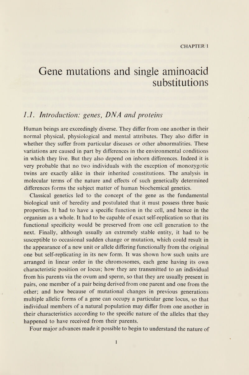 CHAPTER 1 Gene mutations and single aminoacid substitutions 1.1. Introduction: genes, DNA and proteins Human beings are exceedingly diverse. They differ from one another in their normal physical, physiological and mental attributes. They also differ in whether they suffer from particular diseases or other abnormalities. These variations are caused in part by differences in the environmental conditions in which they live. But they also depend on inborn differences. Indeed it is very probable that no two individuals with the exception of monozygotic twins are exactly аИке in their inherited constitutions. The analysis in molecular terms of the nature and effects of such genetically determined differences forms the subject matter of human biochemical genetics. Classical genetics led to the concept of the gene as the fundamental biological unit of heredity and postulated that it must possess three basic properties. It had to have a specific function in the cell, and hence in the organism as a whole. It had to be capable of exact self-replication so that its functional specificity would be preserved from one cell generation to the next. Finally, although usually an extremely stable entity, it had to be susceptible to occasional sudden change or mutation, which could result in the appearance of a new unit or allele differing functionally from the original one but self-replicating in its new form. It was shown how such units are arranged in linear order in the chromosomes, each gene having its own characteristic position or locus; how they are transmitted to an individual from his parents via the ovum and sperm, so that they are usually present in pairs, one member of a pair being derived from one parent and one from the other; and how because of mutational changes in previous generations multiple allelic forms of a gene can occupy a particular gene locus, so that individual members of a natural population may differ from one another in their characteristics according to the specific nature of the alleles that they happened to have received from their parents. Four major advances made it possible to begin to understand the nature of 1