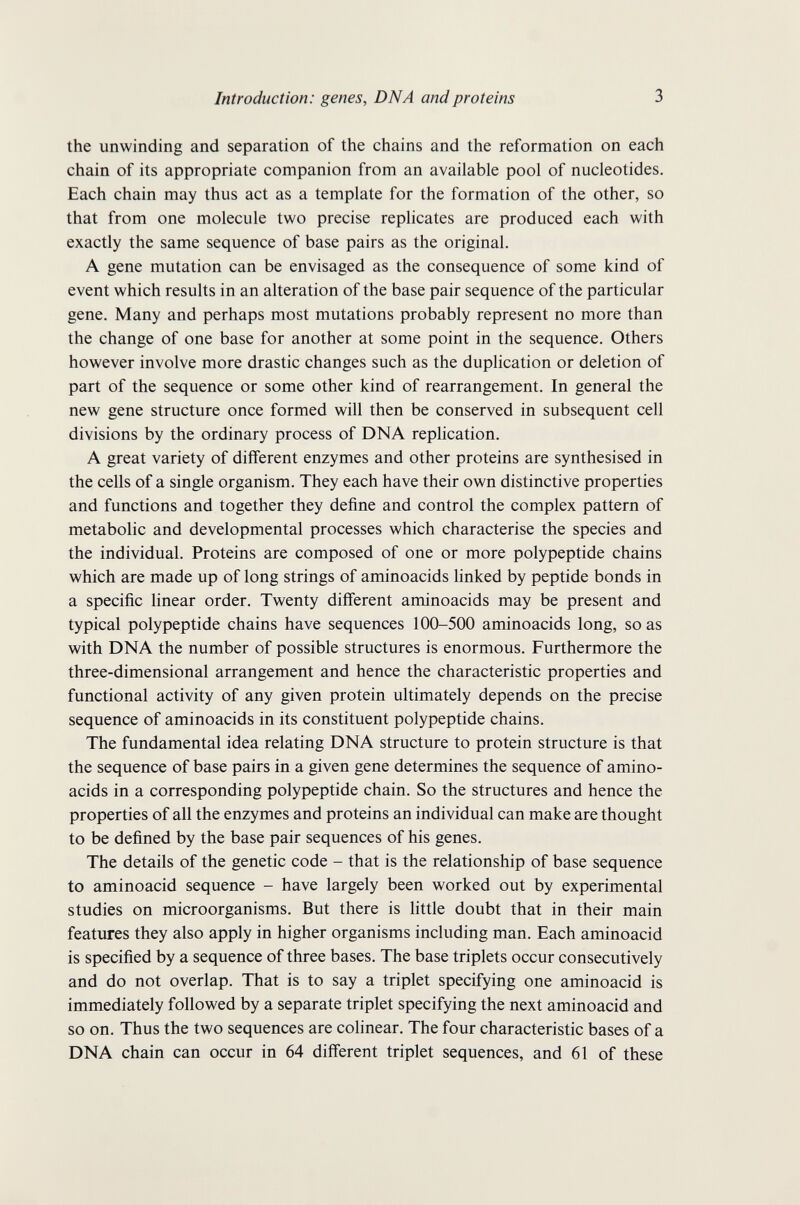 Introduction: genes, DNA and proteins 3 the unwinding and separation of the chains and the reformation on each chain of its appropriate companion from an available pool of nucleotides. Each chain may thus act as a template for the formation of the other, so that from one molecule two precise replicates are produced each with exactly the same sequence of base pairs as the original. A gene mutation can be envisaged as the consequence of some kind of event which results in an alteration of the base pair sequence of the particular gene. Many and perhaps most mutations probably represent no more than the change of one base for another at some point in the sequence. Others however involve more drastic changes such as the duplication or deletion of part of the sequence or some other kind of rearrangement. In general the new gene structure once formed will then be conserved in subsequent cell divisions by the ordinary process of DNA replication. A great variety of different enzymes and other proteins are synthesised in the cells of a single organism. They each have their own distinctive properties and functions and together they define and control the complex pattern of metabolic and developmental processes which characterise the species and the individual. Proteins are composed of one or more polypeptide chains which are made up of long strings of aminoacids linked by peptide bonds in a specific linear order. Twenty different aminoacids may be present and typical polypeptide chains have sequences 100-500 aminoacids long, so as with DNA the number of possible structures is enormous. Furthermore the three-dimensional arrangement and hence the characteristic properties and functional activity of any given protein ultimately depends on the precise sequence of aminoacids in its constituent polypeptide chains. The fundamental idea relating DNA structure to protein structure is that the sequence of base pairs in a given gene determines the sequence of amino¬ acids in a corresponding polypeptide chain. So the structures and hence the properties of all the enzymes and proteins an individual can make are thought to be defined by the base pair sequences of his genes. The details of the genetic code - that is the relationship of base sequence to aminoacid sequence - have largely been worked out by experimental studies on microorganisms. But there is little doubt that in their main features they also apply in higher organisms including man. Each aminoacid is specified by a sequence of three bases. The base triplets occur consecutively and do not overlap. That is to say a triplet specifying one aminoacid is immediately followed by a separate triplet specifying the next aminoacid and so on. Thus the two sequences are colinear. The four characteristic bases of a DNA chain can occur in 64 different triplet sequences, and 61 of these