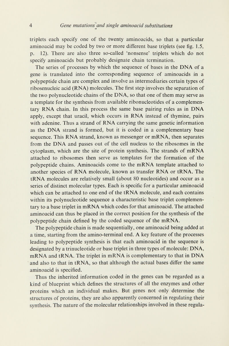 4 Gene mutationsßnd single aminoacid substitutions triplets each specify one of the twenty aminoacids, so that a particular aminoacid may be coded by two or more different base triplets (see fig. 1.5, p. 12). There are also three so-called 'nonsense' triplets which do not specify aminoacids but probably designate chain termination. The series of processes by which the sequence of bases in the DNA of a gene is translated into the corresponding sequence of aminoacids in a polypeptide chain are complex and involve as intermediaries certain types of ribosenucleic acid (RNA) molecules. The first step involves the separation of the two polynucleotide chains of the DNA, so that one of them may serve as a template for the synthesis from available ribonucleotides of a complemen¬ tary RNA chain. In this process the same base pairing rules as in DNA apply, except that uracil, which occurs in RNA instead of thymine, pairs with adenine. Thus a strand of RNA carrying the same genetic information as the DNA strand is formed, but it is coded in a complementary base sequence. This RNA strand, known as messenger or mRNA, then separates from the DNA and passes out of the cell nucleus to the ribosomes in the cytoplasm, which are the site of protein synthesis. The strands of mRNA attached to ribosomes then serve as templates for the formation of the polypeptide chains. Aminoacids come to the mRNA template attached to another species of RNA molecule, known as transfer RNA or tRNA. The tRNA molecules are relatively small (about 80 nucleotides) and occur as a series of distinct molecular types. Each is specific for a particular aminoacid which can be attached to one end of the tRNA molecule, and each contains within its polynucleotide sequence a characteristic base triplet complemen¬ tary to a base triplet in mRNA which codes for that aminoacid. The attached aminoacid can thus be placed in the correct position for the synthesis of the polypeptide chain defined by the coded sequence of the mRNA. The polypeptide chain is made sequentially, one aminoacid being added at a time, starting from the amino-terminal end. A key feature of the processes leading to polypeptide synthesis is that each aminoacid in the sequence is designated by a trinucleotide or base triplet in three types of molecule: DNA, mRNA and tRNA. The triplet in mRNA is complementary to that in DNA and also to that in tRNA, so that although the actual bases differ the same aminoacid is specified. Thus the inherited information coded in the genes can be regarded as a kind of blueprint which defines the structures of all the enzymes and other proteins which an individual makes. But genes not only determine the structures of proteins, they are also apparently concerned in regulating their synthesis. The nature of the molecular relationships involved in these regula-