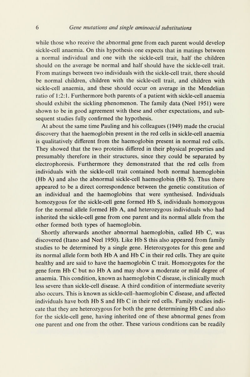 6 Gene mutations and single aminoacid substitutions while those who receive the abnormal gene from each parent would develop sickle-cell anaemia. On this hypothesis one expects that in matings between a normal individual and one with the sickle-cell trait, half the children should on the average be normal and half should have the sickle-cell trait. From matings between two individuals with the sickle-cell trait, there should be normal children, children with the sickle-cell trait, and children with sickle-cell anaemia, and these should occur on average in the Mendehan ratio of 1:2:1. Furthermore both parents of a patient with sickle-cell anaemia should exhibit the sickhng phenomenon. The family data (Neel 1951) were shown to be in good agreement with these and other expectations, and sub¬ sequent studies fully confirmed the hypothesis. At about the same time Pauhng and his colleagues (1949) made the crucial discovery that the haemoglobin present in the red cells in sickle-cell anaemia is qualitatively different from the haemoglobin present in normal red cells. They showed that the two proteins differed in their physical properties and presumably therefore in their structures, since they could be separated by electrophoresis. Furthermore they demonstrated that the red cells from individuals with the sickle-cell trait contained both normal haemoglobin (Hb A) and also the abnormal sickle-cell haemoglobin (Hb S). Thus there appeared to be a direct correspondence between the genetic constitution of an individual and the haemoglobins that were synthesised. Individuals homozygous for the sickle-cell gene formed Hb S, individuals homozygous for the normal allele formed Hb A, and heterozygous individuals who had inherited the sickle-cell gene from one parent and its normal allele from the other formed both types of haemoglobin. Shortly afterwards another abnormal haemoglobin, called Hb С, was discovered (Itano and Neel 1950). Like Hb S this also appeared from family studies to be determined by a single gene. Heterozygotes for this gene and its normal allele form both Hb A and Hb С in their red cells. They are quite healthy and are said to have the haemoglobin С trait. Homozygotes for the gene form Hb С but no Hb A and may show a moderate or mild degree of anaemia. This condition, known as haemoglobin С disease, is clinically much less severe than sickle-cell disease. A third condition of intermediate severity also occurs. This is known as sickle-cell-haemoglobin С disease, and affected individuals have both Hb S and Hb С in their red cells. Family studies indi¬ cate that they are heterozygous for both the gene determining Hb С and also for the sickle-cell gene, having inherited one of these abnormal genes from one parent and one from the other. These various conditions can be readily