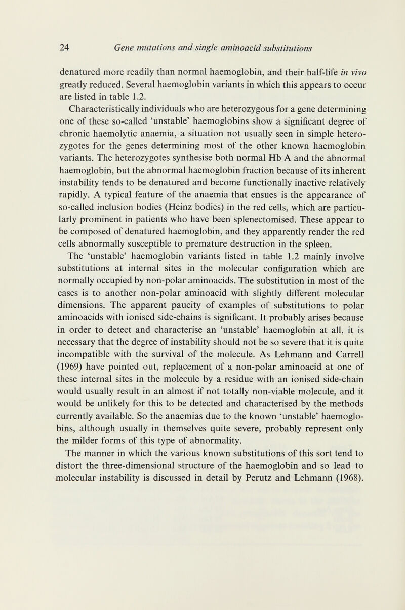 24 Gene mutations and single aminoacid substitutions denatured more readily than normal haemoglobin, and their half-life in vivo greatly reduced. Several haemoglobin variants in which this appears to occur are listed in table 1.2. Characteristically individuals who are heterozygous for a gene determining one of these so-called 'unstable' haemoglobins show a significant degree of chronic haemolytic anaemia, a situation not usually seen in simple hetero¬ zygotes for the genes determining most of the other known haemoglobin variants. The heterozygotes synthesise both normal Hb A and the abnormal haemoglobin, but the abnormal haemoglobin fraction because of its inherent instabihty tends to be denatured and become functionally inactive relatively rapidly. A typical feature of the anaemia that ensues is the appearance of so-called inclusion bodies (Heinz bodies) in the red cells, which are particu¬ larly prominent in patients who have been splenectomised. These appear to be composed of denatured haemoglobin, and they apparently render the red cells abnormally susceptible to premature destruction in the spleen. The 'unstable' haemoglobin variants listed in table 1.2 mainly involve substitutions at internal sites in the molecular configuration which are normally occupied by non-polar aminoacids. The substitution in most of the cases is to another non-polar aminoacid with slightly different molecular dimensions. The apparent paucity of examples of substitutions to polar aminoacids with ionised side-chains is significant. It probably arises because in order to detect and characterise an 'unstable' haemoglobin at all, it is necessary that the degree of instabihty should not be so severe that it is quite incompatible with the survival of the molecule. As Lehmann and Carrell (1969) have pointed out, replacement of a non-polar aminoacid at one of these internal sites in the molecule by a residue with an ionised side-chain would usually result in an almost if not totally non-viable molecule, and it would be unlikely for this to be detected and characterised by the methods currently available. So the anaemias due to the known 'unstable' haemoglo¬ bins, although usually in themselves quite severe, probably represent only the milder forms of this type of abnormahty. The manner in which the various known substitutions of this sort tend to distort the three-dimensional structure of the haemoglobin and so lead to molecular instabihty is discussed in detail by Perutz and Lehmann (1968).