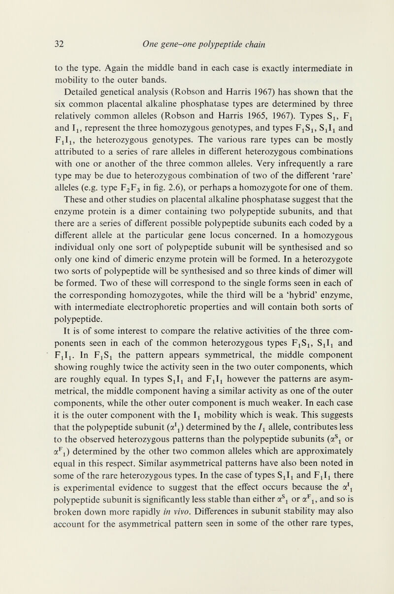 32 One gene-one polypeptide chain to the type. Again the middle band in each case is exactly intermediate in mobility to the outer bands. Detailed genetical analysis (Robson and Harris 1967) has shown that the six common placental alkaline phosphatase types are determined by three relatively common alleles (Robson and Harris 1965, 1967). Types S^, and II, represent the three homozygous genotypes, and types F^Si, and Fill, the heterozygous genotypes. The various rare types can be mostly attributed to a series of rare alleles in different heterozygous combinations with one or another of the three common alleles. Very infrequently a rare type may be due to heterozygous combination of two of the different 'rare' alleles (e.g. type F2F3 in fig. 2.6), or perhaps a homozygote for one of them. These and other studies on placental alkaline phosphatase suggest that the enzyme protein is a dimer containing two polypeptide subunits, and that there are a series of different possible polypeptide subunits each coded by a different allele at the particular gene locus concerned. In a homozygous individual only one sort of polypeptide subunit will be synthesised and so only one kind of dimeric enzyme protein will be formed. In a heterozygote two sorts of polypeptide will be synthesised and so three kinds of dimer will be formed. Two of these will correspond to the single forms seen in each of the corresponding homozygotes, while the third will be a 'hybrid' enzyme, with intermediate electrophoretic properties and will contain both sorts of polypeptide. It is of some interest to compare the relative activities of the three com¬ ponents seen in each of the common heterozygous types F^S^, S^I^ and Fill. In Fl Si the pattern appears symmetrical, the middle component showing roughly twice the activity seen in the two outer components, which are roughly equal. In types SJi and FJi however the patterns are asym¬ metrical, the middle component having a similar activity as one of the outer components, while the other outer component is much weaker. In each case it is the outer component with the Ii mobility which is weak. This suggests that the polypeptide subunit (a'l) determined by the I^ allele, contributes less to the observed heterozygous patterns than the polypeptide subunits (a^i or a^i) determined by the other two common alleles which are approximately equal in this respect. Similar asymmetrical patterns have also been noted in some of the rare heterozygous types. In the case of types Sili and Fili there is experimental evidence to suggest that the effect occurs because the a\ polypeptide subunit is significantly less stable than either a^i or a^i, and so is broken down more rapidly in vivo. Differences in subunit stability may also account for the asymmetrical pattern seen in some of the other rare types.