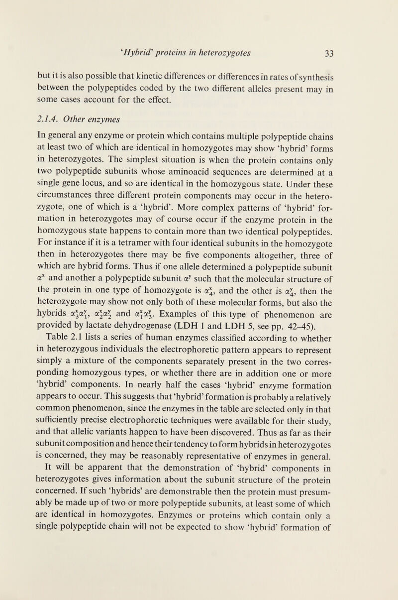 ^Hybrid' proteins in heterozygotes 33 but it is also possible that kinetic differences or differences in rates of synthesis between the polypeptides coded by the two different alleles present may in some cases account for the effect. 2.1.4. Other enzymes In general any enzyme or protein which contains multiple polypeptide chains at least two of which are identical in homozygotes may show 'hybrid' forms in heterozygotes. The simplest situation is when the protein contains only two polypeptide subunits whose aminoacid sequences are determined at a single gene locus, and so are identical in the homozygous state. Under these circumstances three different protein components may occur in the hetero¬ zygote, one of which is a 'hybrid'. More complex patterns of 'hybrid' for¬ mation in heterozygotes may of course occur if the enzyme protein in the homozygous state happens to contain more than two identical polypeptides. For instance if it is a tetramer with four identical subunits in the homozygote then in heterozygotes there may be five components altogether, three of which are hybrid forms. Thus if one allele determined a polypeptide subunit a* and another a polypeptide subunit such that the molecular structure of the protein in one type of homozygote is ol\, and the other is oc\, then the heterozygote may show not only both of these molecular forms, but also the hybrids a^a^, and a^a^. Examples of this type of phenomenon are provided by lactate dehydrogenase (LDH 1 and LDH 5, see pp. 42-45). Table 2.1 lists a series of human enzymes classified according to whether in heterozygous individuals the electrophoretic pattern appears to represent simply a mixture of the components separately present in the two corres¬ ponding homozygous types, or whether there are in addition one or more 'hybrid' components. In nearly half the cases 'hybrid' enzyme formation appears to occur. This suggests that 'hybrid' formation is probably a relatively common phenomenon, since the enzymes in the table are selected only in that sufficiently precise electrophoretic techniques were available for their study, and that allelic variants happen to have been discovered. Thus as far as their subunit composition and hence their tendency to form hybrids in heterozygotes is concerned, they may be reasonably representative of enzymes in general. It will be apparent that the demonstration of 'hybrid' components in heterozygotes gives information about the subunit structure of the protein concerned. If such 'hybrids' are demonstrable then the protein must presum¬ ably be made up of two or more polypeptide subunits, at least some of which are identical in homozygotes. Enzymes or proteins which contain only a single polypeptide chain will not be expected to show 'hybrid' formation of