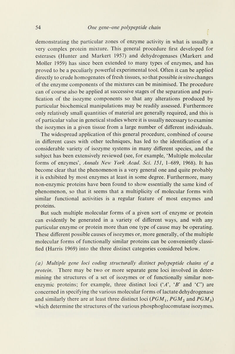 54 One gene-one polypeptide chain demonstrating the particular zones of enzyme activity in what is usually a very complex protein mixture. This general procedure first developed for esterases (Hunter and Markert 1957) and dehydrogenases (Markert and Möller 1959) has since been extended to many types of enzymes, and has proved to be a peculiarly powerful experimental tool. Often it can be applied directly to crude homogenates of fresh tissues, so that possible in vitro changes of the enzyme components of the mixtures can be minimised. The procedure can of course also be applied at successive stages of the separation and puri¬ fication of the isozyme components so that any alterations produced by particular biochemical manipulations may be readily assessed. Furthermore only relatively small quantities of material are generally required, and this is of particular value in genetical studies where it is usually necessary to examine the isozymes in a given tissue from a large number of difi'erent individuals. The widespread application of this general procedure, combined of course in different cases with other techniques, has led to the identification of a considerable variety of isozyme systems in many different species, and the subject has been extensively reviewed (see, for example, 'Multiple molecular forms of enzymes', Annals New York Acad. Sci. 151, 1-689, 1968). It has become clear that the phenomenon is a very general one and quite probably it is exhibited by most enzymes at least in some degree. Furthermore, many non-enzymic proteins have been found to show essentially the same kind of phenomenon, so that it seems that a multiplicity of molecular forms with similar functional activities is a regular feature of most enzymes and proteins. But such multiple molecular forms of a given sort of enzyme or protein can evidently be generated in a variety of different ways, and with any particular enzyme or protein more than one type of cause may be operating. These different possible causes of isozymes or, more generally, of the multiple molecular forms of functionally similar proteins can be conveniently classi¬ fied (Harris 1969) into the three distinct categories considered below. (a) Multiple gene loci coding structurally distinct polypeptide chains of a protein. There may be two or more separate gene loci involved in deter¬ mining the structures of a set of isozymes or of functionally similar non- enzymic proteins; for example, three distinct loci ÇA\ 'В' and 'С') are concerned in specifying the various molecular forms of lactate dehydrogenase and similarly there are at least three distinct loci PGM2 and PGM2) which determine the structures of the various phosphoglucomutase isozymes.