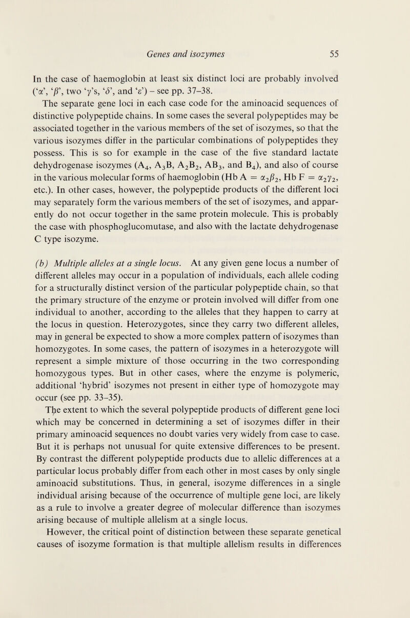 Genes and isozymes 55 In the case of haemoglobin at least six distinct loci are probably involved ('a', 'jß', two 'y's, and 'e') - see pp. 37-38, The separate gene loci in each case code for the aminoacid sequences of distinctive polypeptide chains. In some cases the several polypeptides may be associated together in the various members of the set of isozymes, so that the various isozymes differ in the particular combinations of polypeptides they possess. This is so for example in the case of the five standard lactate dehydrogenase isozymes (A4, A3B, A2B2, ABj, and B4), and also of course in the various molecular forms of haemoglobin (Hb A = Hb F = азУг? etc.). In other cases, however, the polypeptide products of the different loci may separately form the various members of the set of isozymes, and appar¬ ently do not occur together in the same protein molecule. This is probably the case with phosphoglucomutase, and also with the lactate dehydrogenase С type isozyme. (b) Multiple alleles at a single locus. At any given gene locus a number of different alleles may occur in a population of individuals, each allele coding for a structurally distinct version of the particular polypeptide chain, so that the primary structure of the enzyme or protein involved will differ from one individual to another, according to the alleles that they happen to carry at the locus in question. Heterozygotes, since they carry two different alleles, may in general be expected to show a more complex pattern of isozymes than homozygotes. In some cases, the pattern of isozymes in a heterozygote will represent a simple mixture of those occurring in the two corresponding homozygous types. But in other cases, where the enzyme is polymeric, additional 'hybrid' isozymes not present in either type of homozygote may occur (see pp. 33-35). T^e extent to which the several polypeptide products of different gene loci which may be concerned in determining a set of isozymes differ in their primary aminoacid sequences no doubt varies very widely from case to case. But it is perhaps not unusual for quite extensive differences to be present. By contrast the different polypeptide products due to allelic differences at a particular locus probably differ from each other in most cases by only single aminoacid substitutions. Thus, in general, isozyme differences in a single individual arising because of the occurrence of multiple gene loci, are likely as a rule to involve a greater degree of molecular difference than isozymes arising because of multiple allelism at a single locus. However, the critical point of distinction between these separate genetical causes of isozyme formation is that multiple allelism results in differences