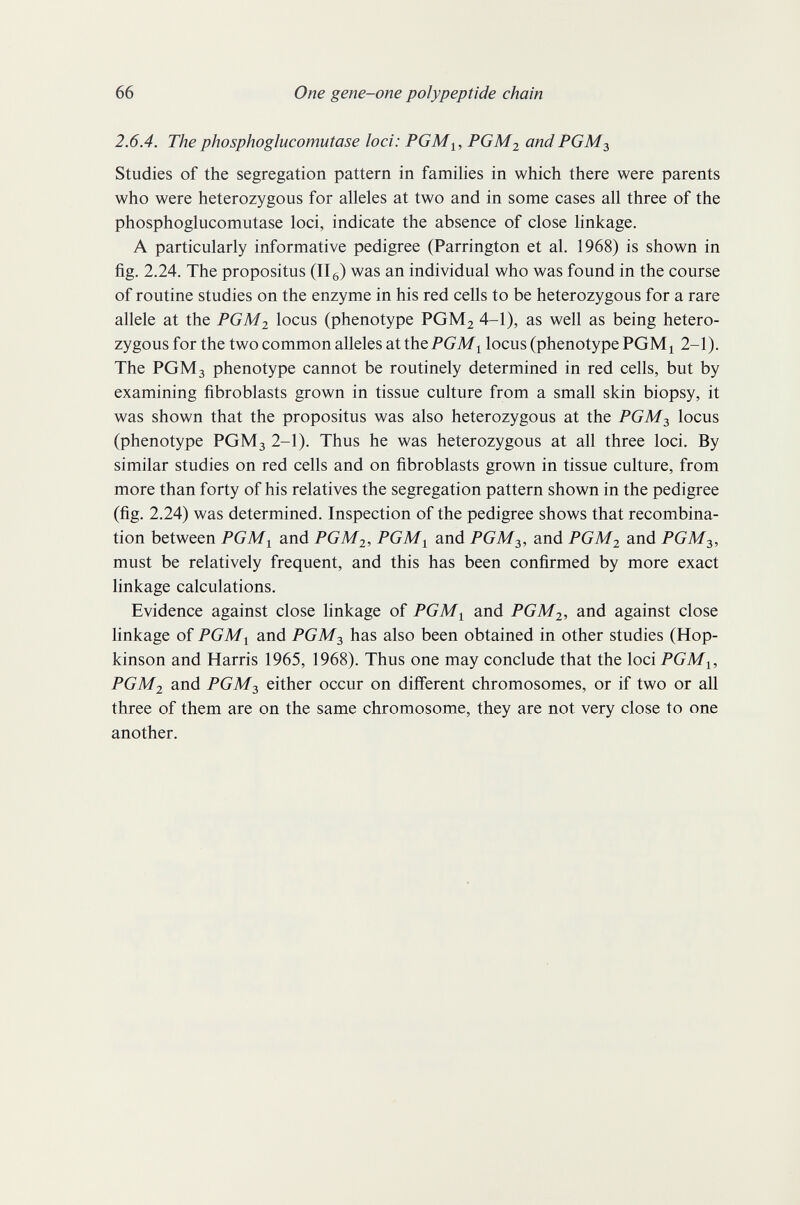 66 One gene-one polypeptide chain 2.6.4. The phosphoglucomutase loci: PGM^, PGM2 and PGM2, Studies of the segregation pattern in families in which there were parents who were heterozygous for alleles at two and in some cases all three of the phosphoglucomutase loci, indicate the absence of close linkage. A particularly informative pedigree (Parrington et al. 1968) is shown in fig. 2.24. The propositus (IIg) was an individual who was found in the course of routine studies on the enzyme in his red cells to be heterozygous for a rare allele at the PGM2 locus (phenotype PGMj 4-1), as well as being hetero¬ zygous for the two common alleles at IbePGM^ locus (phenotype РСМ^ 2-1). The PGM3 phenotype cannot be routinely determined in red cells, but by examining fibroblasts grown in tissue culture from a small skin biopsy, it was shown that the propositus was also heterozygous at the PGM^, locus (phenotype PGM3 2-1). Thus he was heterozygous at all three loci. By similar studies on red cells and on fibroblasts grown in tissue culture, from more than forty of his relatives the segregation pattern shown in the pedigree (fig. 2.24) was determined. Inspection of the pedigree shows that recombina¬ tion between PGM^ and PGM2, PGM^ and PGM2,, and PGM2 and PGM must be relatively frequent, and this has been confirmed by more exact linkage calculations. Evidence against close linkage of PGM^ and PGM2, and against close linkage of PGM^ and PGM2, has also been obtained in other studies (Hop- kinson and Harris 1965, 1968). Thus one may conclude that the loci PGMy, PGM2 and PGM^ either occur on different chromosomes, or if two or all three of them are on the same chromosome, they are not very close to one another.