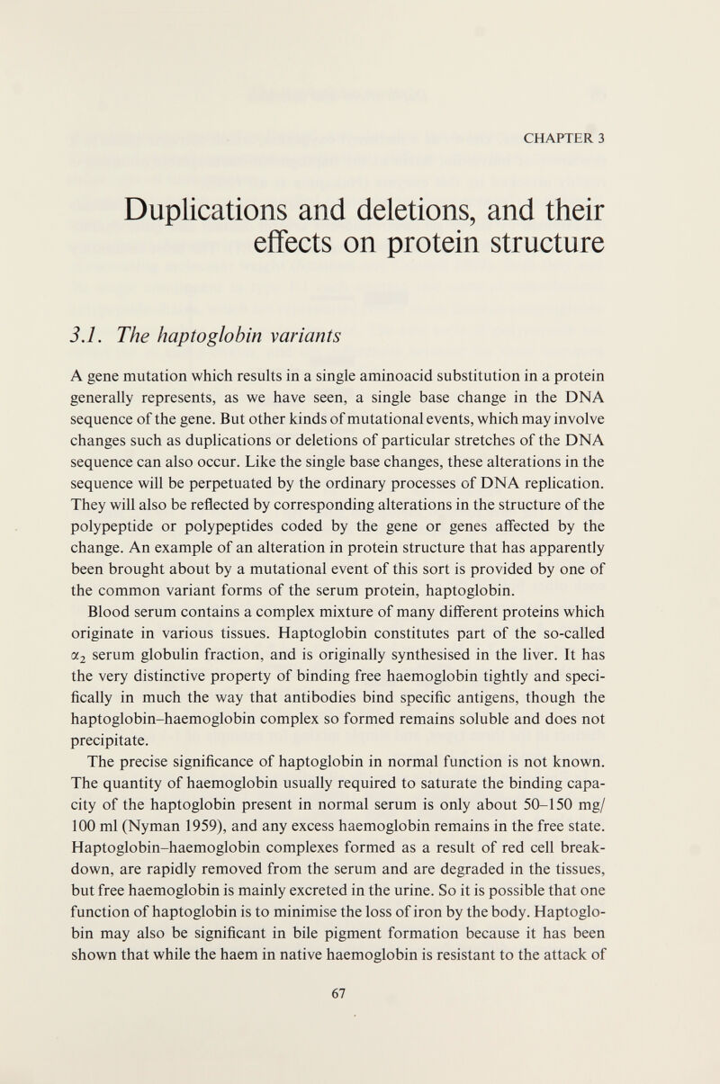 CHAPTER 3 Duplications and deletions, and their effects on protein structure 3.1. The haptoglobin variants A gene mutation which results in a single aminoacid substitution in a protein generally represents, as we have seen, a single base change in the DNA sequence of the gene. But other kinds of mutational events, which may involve changes such as duplications or deletions of particular stretches of the DNA sequence can also occur. Like the single base changes, these alterations in the sequence will be perpetuated by the ordinary processes of DNA replication. They will also be reflected by corresponding alterations in the structure of the polypeptide or polypeptides coded by the gene or genes affected by the change. An example of an alteration in protein structure that has apparently been brought about by a mutational event of this sort is provided by one of the common variant forms of the serum protein, haptoglobin. Blood serum contains a complex mixture of many different proteins which originate in various tissues. Haptoglobin constitutes part of the so-called «2 serum globulin fraction, and is originally synthesised in the liver. It has the very distinctive property of binding free haemoglobin tightly and speci¬ fically in much the way that antibodies bind specific antigens, though the haptoglobin-haemoglobin complex so formed remains soluble and does not precipitate. The precise significance of haptoglobin in normal function is not known. The quantity of haemoglobin usually required to saturate the binding capa¬ city of the haptoglobin present in normal serum is only about 50-150 mg/ 100 ml (Nyman 1959), and any excess haemoglobin remains in the free state, Haptoglobin-haemoglobin complexes formed as a result of red cell break¬ down, are rapidly removed from the serum and are degraded in the tissues, but free haemoglobin is mainly excreted in the urine. So it is possible that one function of haptoglobin is to minimise the loss of iron by the body. Haptoglo¬ bin may also be significant in bile pigment formation because it has been shown that while the haem in native haemoglobin is resistant to the attack of 67