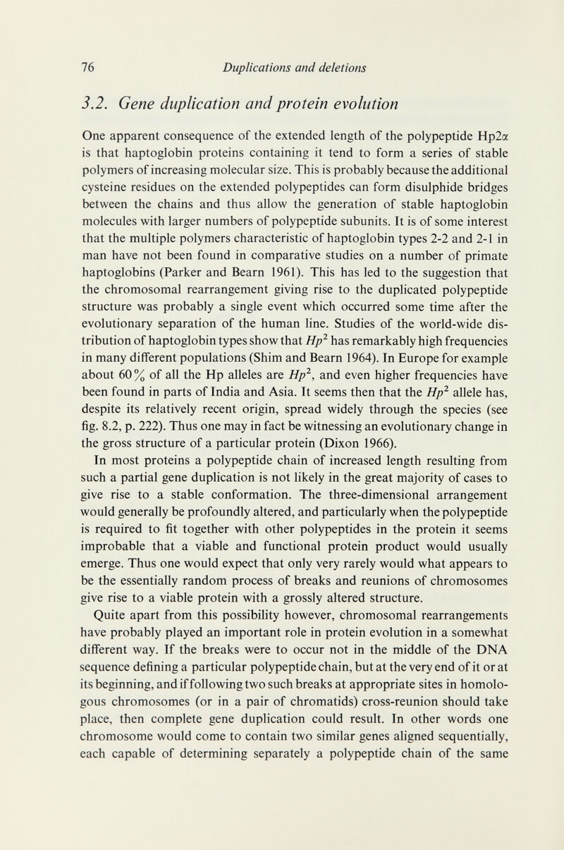 76 Duplications and deletions 3.2. Gene duplication and protein evolution One apparent consequence of the extended length of the polypeptide Hp2a is that haptoglobin proteins containing it tend to form a series of stable polymers of increasing molecular size. This is probably because the additional cysteine residues on the extended polypeptides can form disulphide bridges between the chains and thus allow the generation of stable haptoglobin molecules with larger numbers of polypeptide subunits. It is of some interest that the multiple polymers characteristic of haptoglobin types 2-2 and 2-1 in man have not been found in comparative studies on a number of primate haptoglobins (Parker and Beam 1961). This has led to the suggestion that the chromosomal rearrangement giving rise to the duplicated polypeptide structure was probably a single event which occurred some time after the evolutionary separation of the human line. Studies of the world-wide dis¬ tribution of haptoglobin types show that Hp^ has remarkably high frequencies in many different populations (Shim and Beam 1964). In Europe for example about 60 % of all the Hp alleles are Hp^, and even higher frequencies have been found in parts of India and Asia. It seems then that the Hp^ allele has, despite its relatively recent origin, spread widely through the species (see fig. 8.2, p. 222). Thus one may in fact be witnessing an evolutionary change in the gross structure of a particular protein (Dixon 1966). In most proteins a polypeptide chain of increased length resulting from such a partial gene duplication is not likely in the great majority of cases to give rise to a stable conformation. The three-dimensional arrangement would generally be profoundly altered, and particularly when the polypeptide is required to fit together with other polypeptides in the protein it seems improbable that a viable and functional protein product would usually emerge. Thus one would expect that only very rarely would what appears to be the essentially random process of breaks and reunions of chromosomes give rise to a viable protein with a grossly altered structure. Quite apart from this possibility however, chromosomal rearrangements have probably played an important role in protein evolution in a somewhat different way. If the breaks were to occur not in the middle of the DNA sequence defining a particular polypeptide chain, but at the very end of it or at its beginning, and if folio wing two such breaks at appropriate sites in homolo¬ gous chromosomes (or in a pair of chromatids) cross-reunion should take place, then complete gene duplication could result. In other words one chromosome would come to contain two similar genes aligned sequentially, each capable of determining separately a polypeptide chain of the same