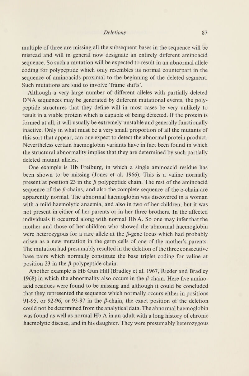 Deletions 87 multiple of three are missing all the subsequent bases in the sequence will be misread and will in general now designate an entirely different aminoacid sequence. So such a mutation will be expected to result in an abnormal allele coding for polypeptide which only resembles its normal counterpart in the sequence of aminoacids proximal to the beginning of the deleted segment. Such mutations are said to involve 'frame shifts'. Although a very large number of different alleles with partially deleted DNA sequences may be generated by different mutational events, the poly¬ peptide structures that they define will in most cases be very unlikely to result in a viable protein which is capable of being detected. If the protein is formed at all, it will usually be extremely unstable and generally functionally inactive. Only in what must be a very small proportion of all the mutants of this sort that appear, can one expect to detect the abnormal protein product. Nevertheless certain haemoglobin variants have in fact been found in which the structural abnormality implies that they are determined by such partially deleted mutant alleles. One example is Hb Freiburg, in which a single aminoacid residue has been shown to be missing (Jones et al. 1966). This is a valine normally present at position 23 in the ß polypeptide chain. The rest of the aminoacid sequence of the j9-chains, and also the complete sequence of the a-chain are apparently normal. The abnormal haemoglobin was discovered in a woman with a mild haemolytic anaemia, and also in two of her children, but it was not present in either of her parents or in her three brothers. In the affected individuals it occurred along with normal Hb A. So one may infer that the mother and those of her children who showed the abnormal haemoglobin were heterozygous for a rare allele at the ß-gene locus which had probably arisen as a new mutation in the germ cells of one of the mother's parents. The mutation had presumably resulted in the deletion of the three consecutive base pairs which normally constitute the base triplet coding for valine at position 23 in the ß polypeptide chain. Another example is Hb Gun Hill (Bradley et al. 1967, Rieder and Bradley 1968) in which the abnormality also occurs in the j?-chain. Here five amino¬ acid residues were found to be missing and although it could be concluded that they represented the sequence which normally occurs either in positions 91-95, or 92-96, or 93-97 in the j5-chain, the exact position of the deletion could not be determined from the analytical data. The abnormal haemoglobin was found as well as normal Hb A in an adult with a long history of chronic haemolytic disease, and in his daughter. They were presumably heterozygous
