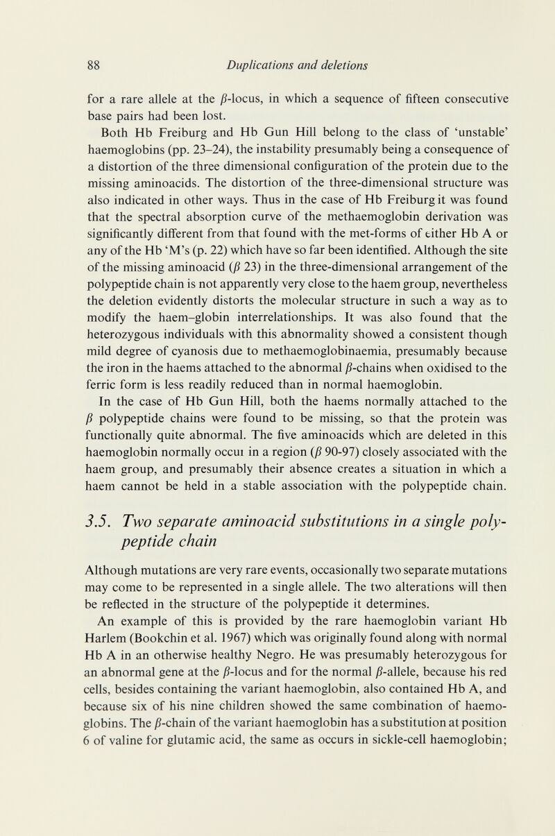 88 Duplications and deletions for a rare allele at the j9-locus, in which a sequence of fifteen consecutive base pairs had been lost. Both Hb Freiburg and Hb Gun Hill belong to the class of 'unstable' haemoglobins (pp. 23-24), the instabihty presumably being a consequence of a distortion of the three dimensional configuration of the protein due to the missing aminoacids. The distortion of the three-dimensional structure was also indicated in other ways. Thus in the case of Hb Freiburg it was found that the spectral absorption curve of the methaemoglobin derivation was significantly different from that found with the met-forms of either Hb A or any of the Hb 'M's (p. 22) which have so far been identified. Although the site of the missing aminoacid (ß 23) in the three-dimensional arrangement of the polypeptide chain is not apparently very close to the haem group, nevertheless the deletion evidently distorts the molecular structure in such a way as to modify the haem-globin interrelationships. It was also found that the heterozygous individuals with this abnormality showed a consistent though mild degree of cyanosis due to methaemoglobinaemia, presumably because the iron in the haems attached to the abnormal jß-chains when oxidised to the ferric form is less readily reduced than in normal haemoglobin. In the case of Hb Gun Hill, both the haems normally attached to the ß polypeptide chains were found to be missing, so that the protein was functionally quite abnormal. The five aminoacids which are deleted in this haemoglobin normally occui in a region (ß 90-97) closely associated with the haem group, and presumably their absence creates a situation in which a haem cannot be held in a stable association with the polypeptide chain. 3.5. Two separate aminoacid substitutions in a single poly¬ peptide chain Although mutations are very rare events, occasionally two separate mutations may come to be represented in a single allele. The two alterations will then be reflected in the structure of the polypeptide it determines. An example of this is provided by the rare haemoglobin variant Hb Harlem (Bookchin et al. 1967) which was originally found along with normal Hb A in an otherwise healthy Negro. He was presumably heterozygous for an abnormal gene at the jß-locus and for the normal j5-allele, because his red cells, besides containing the variant haemoglobin, also contained Hb A, and because six of his nine children showed the same combination of haemo¬ globins. The jS-chain of the variant haemoglobin has a substitution at position 6 of valine for glutamic acid, the same as occurs in sickle-cell haemoglobin;