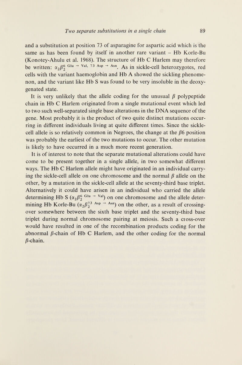 Two separate substitutions in a single chain 89 and a substitution at position 73 of asparagine for aspartic acid which is the same as has been found by itself in another rare variant - Hb Korle-Bu (Konotey-Ahulu et al. 1968). The structure of Hb С Harlem may therefore be written: As in sickle-cell heterozygotes, red cells with the variant haemoglobin and Hb A showed the sickling phenome¬ non, and the variant like Hb S was found to be very insoluble in the deoxy- genated state. It is very unlikely that the allele coding for the unusual ß polypeptide chain in Hb С Harlem originated from a single mutational event which led to two such well-separated single base alterations in the DNA sequence of the gene. Most probably it is the product of two quite distinct mutations occur¬ ring in different individuals living at quite different times. Since the sickle- cell allele is so relatively common in Negroes, the change at the ß6 position was probably the earliest of the two mutations to occur. The other mutation is likely to have occurred in a much more recent generation. It is of interest to note that the separate mutational alterations could have come to be present together in a single allele, in two somewhat different ways. The Hb С Harlem allele might have originated in an individual carry¬ ing the sickle-cell allele on one chromosome and the normal ß allele on the other, by a mutation in the sickle-cell allele at the seventy-third base triplet. Alternatively it could have arisen in an individual who carried the allele determining Hb S (cc2ßl ^ on one chromosome and the allele deter¬ mining Hb Korle-Bu (pt2ß]^ on the other, as a result of crossing- over somewhere between the sixth base triplet and the seventy-third base triplet during normal chromosome pairing at meiosis. Such a cross-over would have resulted in one of the recombination products coding for the abnormal j?-chain of Hb С Harlem, and the other coding for the normal jß-chain.
