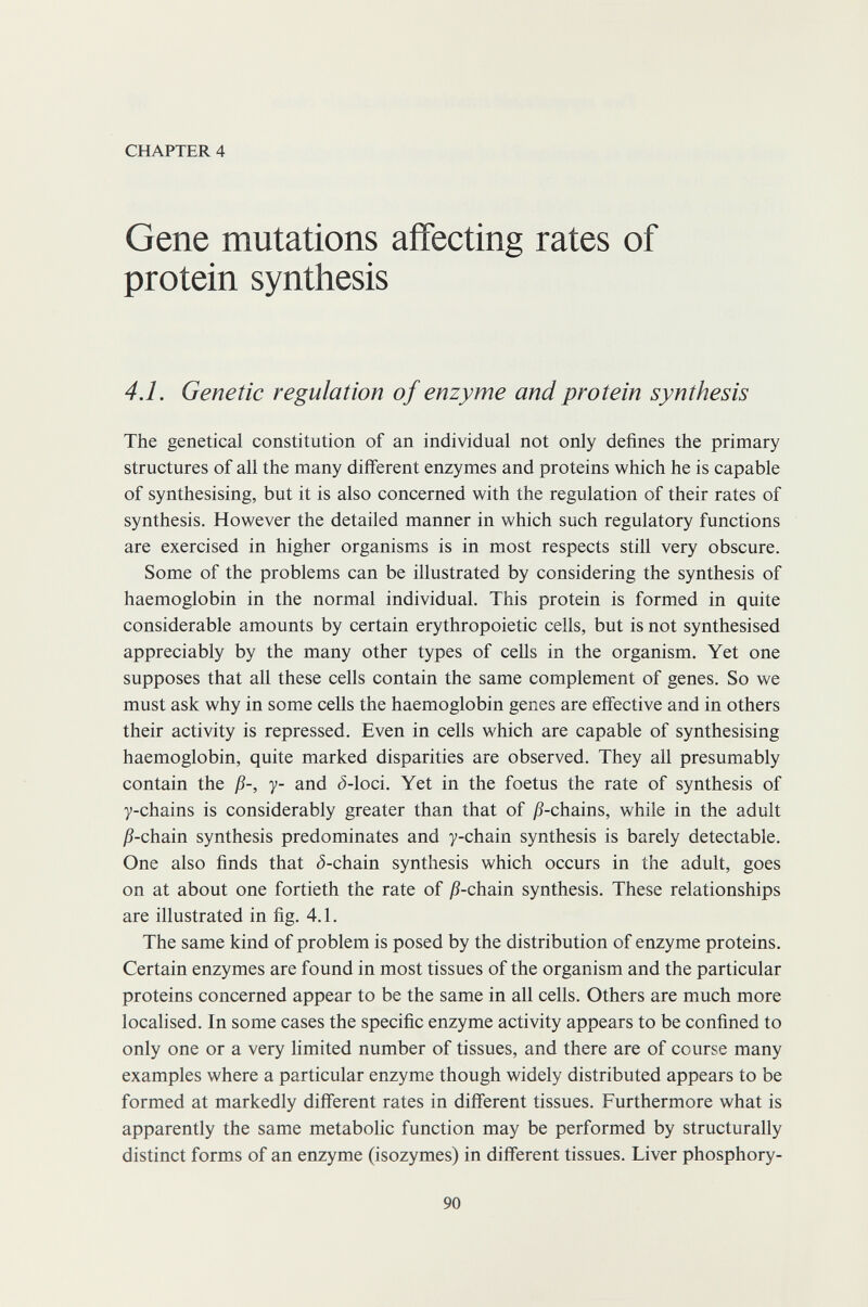 CHAPTER 4 Gene mutations affecting rates of protein synthesis 4.1. Genetic regulation of enzyme and protein synthesis The genetical constitution of an individual not only defines the primary structures of all the many different enzymes and proteins which he is capable of synthesising, but it is also concerned with the regulation of their rates of synthesis. However the detailed manner in which such regulatory functions are exercised in higher organisms is in most respects still very obscure. Some of the problems can be illustrated by considering the synthesis of haemoglobin in the normal individual. This protein is formed in quite considerable amounts by certain erythropoietic cells, but is not synthesised appreciably by the many other types of cells in the organism. Yet one supposes that all these cells contain the same complement of genes. So we must ask why in some cells the haemoglobin genes are effective and in others their activity is repressed. Even in cells which are capable of synthesising haemoglobin, quite marked disparities are observed. They all presumably contain the ß-, y- and ¿-loci. Yet in the foetus the rate of synthesis of y-chains is considerably greater than that of jS-chains, while in the adult jS-chain synthesis predominates and y-chain synthesis is barely detectable. One also finds that ¿-chain synthesis which occurs in the adult, goes on at about one fortieth the rate of ß-cham synthesis. These relationships are illustrated in fig. 4.1. The same kind of problem is posed by the distribution of enzyme proteins. Certain enzymes are found in most tissues of the organism and the particular proteins concerned appear to be the same in all cells. Others are much more localised. In some cases the specific enzyme activity appears to be confined to only one or a very hmited number of tissues, and there are of course many examples where a particular enzyme though widely distributed appears to be formed at markedly different rates in different tissues. Furthermore what is apparently the same metabolic function may be performed by structurally distinct forms of an enzyme (isozymes) in different tissues. Liver phosphory- 90