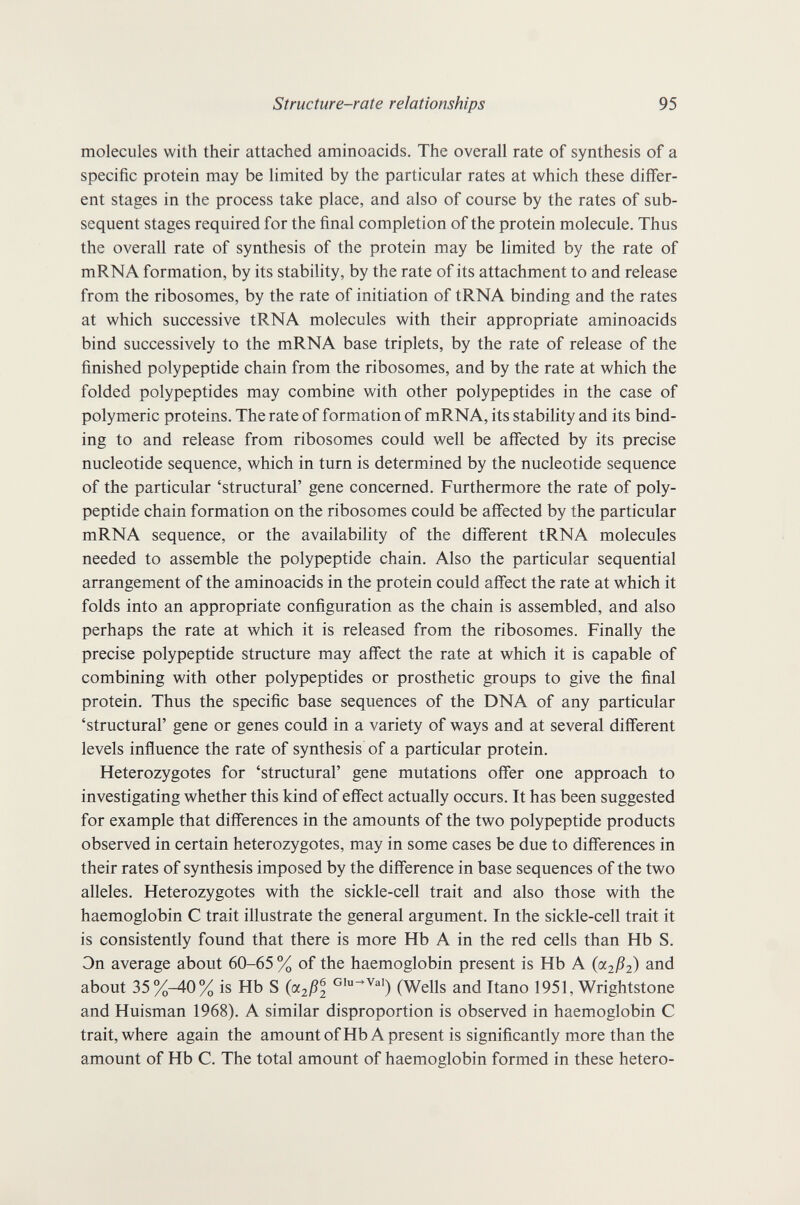 Structure-rate relationships 95 molecules with their attached aminoacids. The overall rate of synthesis of a specific protein may be limited by the particular rates at which these differ¬ ent stages in the process take place, and also of course by the rates of sub¬ sequent stages required for the final completion of the protein molecule. Thus the overall rate of synthesis of the protein may be limited by the rate of mRNA formation, by its stability, by the rate of its attachment to and release from the ribosomes, by the rate of initiation of tRNA binding and the rates at which successive tRNA molecules with their appropriate aminoacids bind successively to the mRNA base triplets, by the rate of release of the finished polypeptide chain from the ribosomes, and by the rate at which the folded polypeptides may combine with other polypeptides in the case of polymeric proteins. The rate of formation of mRNA, its stability and its bind¬ ing to and release from ribosomes could well be affected by its precise nucleotide sequence, which in turn is determined by the nucleotide sequence of the particular 'structural' gene concerned. Furthermore the rate of poly¬ peptide chain formation on the ribosomes could be affected by the particular mRNA sequence, or the availability of the different tRNA molecules needed to assemble the polypeptide chain. Also the particular sequential arrangement of the aminoacids in the protein could affect the rate at which it folds into an appropriate configuration as the chain is assembled, and also perhaps the rate at which it is released from the ribosomes. Finally the precise polypeptide structure may affect the rate at which it is capable of combining with other polypeptides or prosthetic groups to give the final protein. Thus the specific base sequences of the DNA of any particular 'structural' gene or genes could in a variety of ways and at several different levels influence the rate of synthesis of a particular protein. Heterozygotes for 'structural' gene mutations offer one approach to investigating whether this kind of effect actually occurs. It has been suggested for example that differences in the amounts of the two polypeptide products observed in certain heterozygotes, may in some cases be due to differences in their rates of synthesis imposed by the difference in base sequences of the two alleles. Heterozygotes with the sickle-cell trait and also those with the haemoglobin С trait illustrate the general argument. In the sickle-cell trait it is consistently found that there is more Hb A in the red cells than Hb S. Эп average about 60-65 % of the haemoglobin present is Hb A (oi2ß2) and about 35 %-40% is Hb S (oc2ßl (Wells and Itano 1951, Wrightstone and Huisman 1968). A similar disproportion is observed in haemoglobin С trait, where again the amountofHb A present is significantly more than the amount of Hb С. The total amount of haemoglobin formed in these hetero-