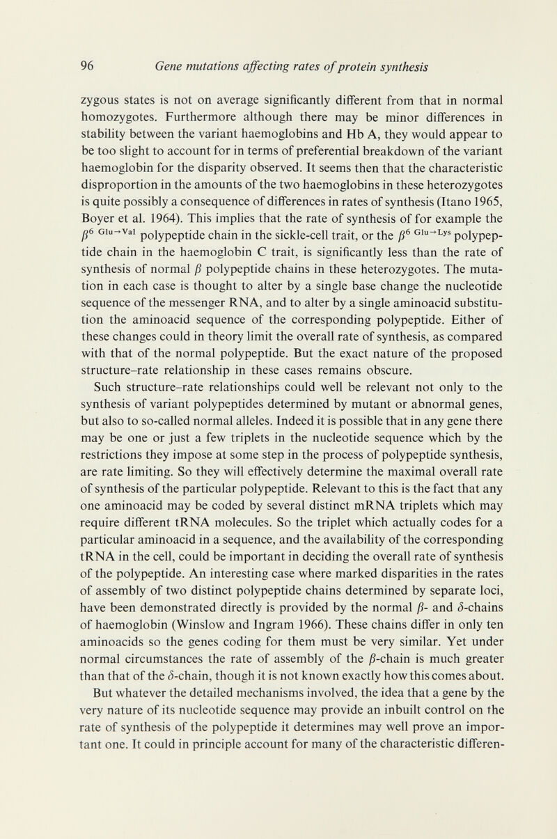 96 Gene mutations ajfecting rates of protein synthesis zygous states is not on average significantly different from that in normal homozygotes. Furthermore although there may be minor differences in stabihty between the variant haemoglobins and Hb A, they would appear to be too slight to account for in terms of preferential breakdown of the variant haemoglobin for the disparity observed. It seems then that the characteristic disproportion in the amounts of the two haemoglobins in these heterozygotes is quite possibly a consequence of differences in rates of synthesis (Itano 1965, Boyer et al. 1964). This imphes that the rate of synthesis of for example the ß6 Giu^vai polypeptide chain in the sickle-cell trait, or the Gi^Lys polypep¬ tide chain in the haemoglobin С trait, is significantly less than the rate of synthesis of normal ß polypeptide chains in these heterozygotes. The muta¬ tion in each case is thought to alter by a single base change the nucleotide sequence of the messenger RNA, and to alter by a single aminoacid substitu¬ tion the aminoacid sequence of the corresponding polypeptide. Either of these changes could in theory limit the overall rate of synthesis, as compared with that of the normal polypeptide. But the exact nature of the proposed structure-rate relationship in these cases remains obscure. Such structure-rate relationships could well be relevant not only to the synthesis of variant polypeptides determined by mutant or abnormal genes, but also to so-called normal alleles. Indeed it is possible that in any gene there may be one or just a few triplets in the nucleotide sequence which by the restrictions they impose at some step in the process of polypeptide synthesis, are rate limiting. So they will effectively determine the maximal overall rate of synthesis of the particular polypeptide. Relevant to this is the fact that any one aminoacid may be coded by several distinct mRNA triplets which may require different tRNA molecules. So the triplet which actually codes for a particular aminoacid in a sequence, and the availability of the corresponding tRNA in the cell, could be important in deciding the overall rate of synthesis of the polypeptide. An interesting case where marked disparities in the rates of assembly of two distinct polypeptide chains determined by separate loci, have been demonstrated directly is provided by the normal ß- and ¿-chains of haemoglobin (Winslow and Ingram 1966). These chains differ in only ten aminoacids so the genes coding for them must be very similar. Yet under normal circumstances the rate of assembly of the jß-chain is much greater than that of the ¿-chain, though it is not known exactly how this comes about. But whatever the detailed mechanisms involved, the idea that a gene by the very nature of its nucleotide sequence may provide an inbuilt control on the rate of synthesis of the polypeptide it determines may well prove an impor¬ tant one. It could in principle account for many of the characteristic difieren-