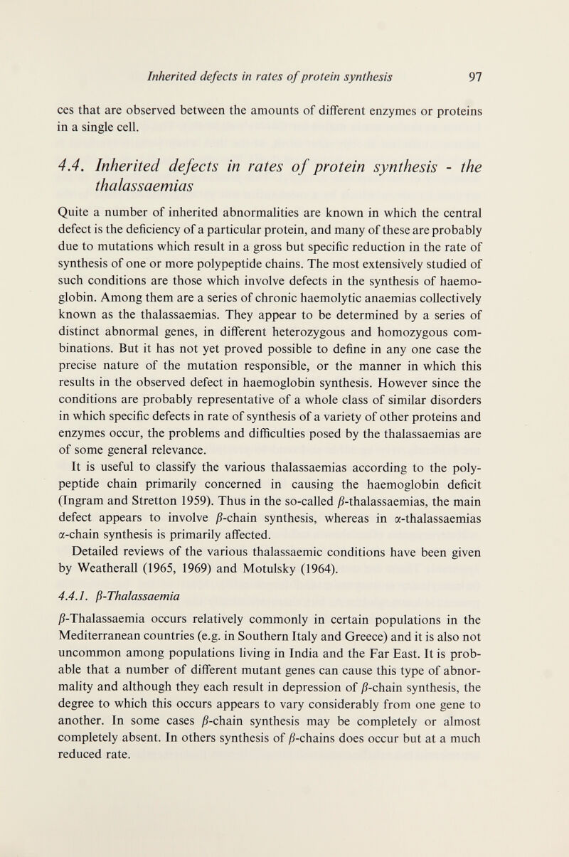 Inherited defects in rates of protein synthesis 97 ces that are observed between the amounts of different enzymes or proteins in a single cell. 4.4. Inherited defects in rates of protein synthesis - the thalassaemias Quite a number of inherited abnormalities are known in which the central defect is the deficiency of a particular protein, and many of these are probably due to mutations which result in a gross but specific reduction in the rate of synthesis of one or more polypeptide chains. The most extensively studied of such conditions are those which involve defects in the synthesis of haemo¬ globin. Among them are a series of chronic haemolytic anaemias collectively known as the thalassaemias. They appear to be determined by a series of distinct abnormal genes, in different heterozygous and homozygous com¬ binations. But it has not yet proved possible to define in any one case the precise nature of the mutation responsible, or the manner in which this results in the observed defect in haemoglobin synthesis. However since the conditions are probably representative of a whole class of similar disorders in which specific defects in rate of synthesis of a variety of other proteins and enzymes occur, the problems and difficulties posed by the thalassaemias are of some general relevance. It is useful to classify the various thalassaemias according to the poly¬ peptide chain primarily concerned in causing the haemoglobin deficit (Ingram and Stretton 1959). Thus in the so-called j?-thalassaemias, the main defect appears to involve j9-chain synthesis, whereas in a-thalassaemias a-chain synthesis is primarily affected. Detailed reviews of the various thalassaemic conditions have been given by Weatherall (1965, 1969) and Motulsky (1964). 4.4.1. ß-Thalassaemia j9-Thalassaemia occurs relatively commonly in certain populations in the Mediterranean countries (e.g. in Southern Italy and Greece) and it is also not uncommon among populations living in India and the Far East. It is prob¬ able that a number of different mutant genes can cause this type of abnor¬ mality and although they each result in depression of jS-chain synthesis, the degree to which this occurs appears to vary considerably from one gene to another. In some cases jS-chain synthesis may be completely or almost completely absent. In others synthesis of jS-chains does occur but at a much reduced rate.