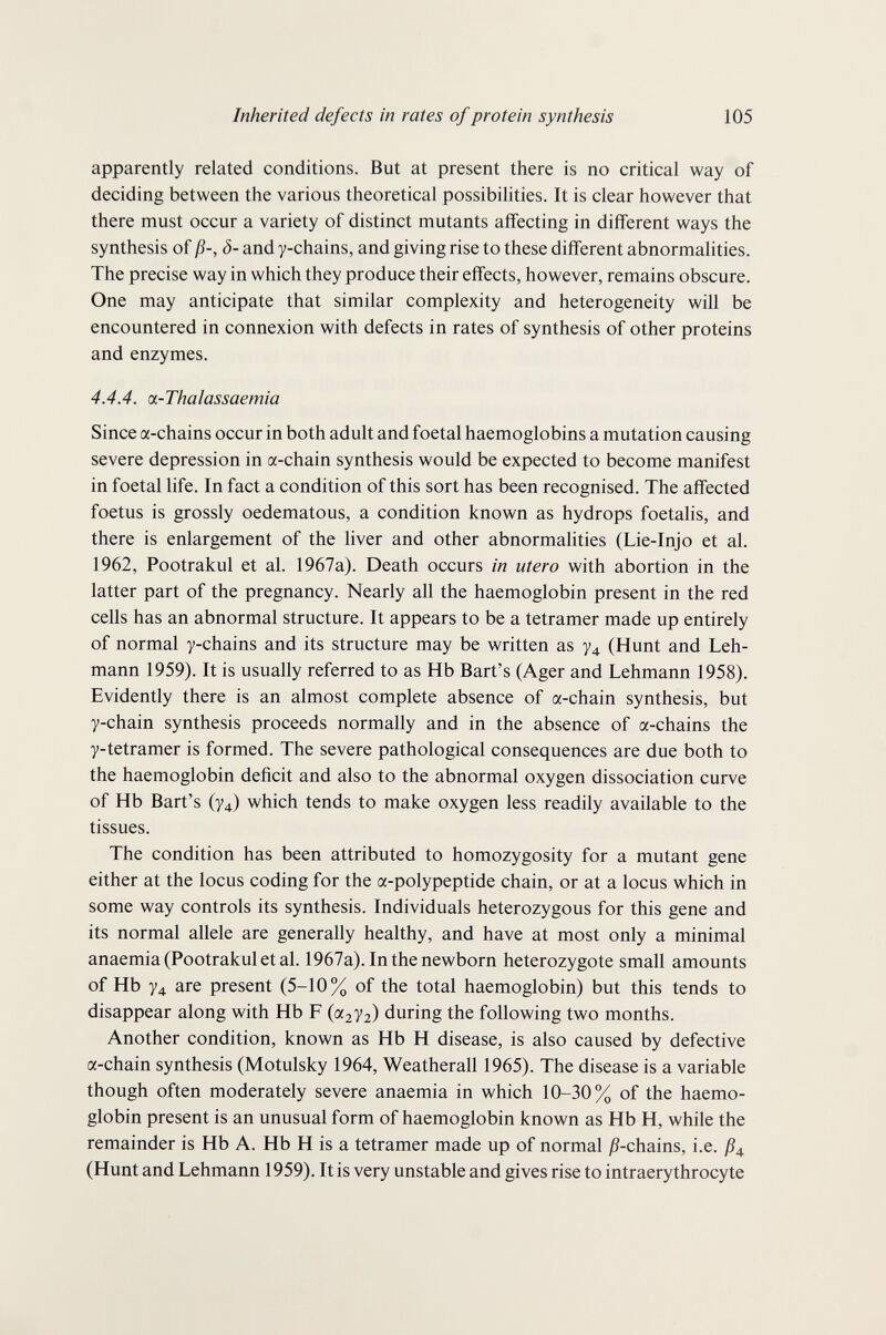 Inherited defects in rates of protein synthesis 105 apparently related conditions. But at present there is no critical way of deciding between the various theoretical possibilities. It is clear however that there must occur a variety of distinct mutants affecting in different ways the synthesis of ß-, ô- and y-chains, and giving rise to these different abnormalities. The precise way in which they produce their effects, however, remains obscure. One may anticipate that similar complexity and heterogeneity will be encountered in connexion with defects in rates of synthesis of other proteins and enzymes. 4.4.4. a-Thalassaemia Since a-chains occur in both adult and foetal haemoglobins a mutation causing severe depression in a-chain synthesis would be expected to become manifest in foetal life. In fact a condition of this sort has been recognised. The affected foetus is grossly oedematous, a condition known as hydrops foetalis, and there is enlargement of the liver and other abnormalities (Lie-Injo et al. 1962, Pootrakul et al. 1967a). Death occurs in utero with abortion in the latter part of the pregnancy. Nearly all the haemoglobin present in the red cells has an abnormal structure. It appears to be a tetramer made up entirely of normal y-chains and its structure may be written as y^, (Hunt and Leh¬ mann 1959). It is usually referred to as Hb Bart's (Ager and Lehmann 1958). Evidently there is an almost complete absence of a-chain synthesis, but y-chain synthesis proceeds normally and in the absence of a-chains the y-tetramer is formed. The severe pathological consequences are due both to the haemoglobin deficit and also to the abnormal oxygen dissociation curve of Hb Bart's (У4) which tends to make oxygen less readily available to the tissues. The condition has been attributed to homozygosity for a mutant gene either at the locus coding for the a-polypeptide chain, or at a locus which in some way controls its synthesis. Individuals heterozygous for this gene and its normal allele are generally healthy, and have at most only a minimal anaemia (Pootrakul et al. 1967a). In the newborn heterozygote small amounts of Hb y4 are present (5-10% of the total haemoglobin) but this tends to disappear along with Hb F ((Х2У2) during the following two months. Another condition, known as Hb H disease, is also caused by defective a-chain synthesis (Motulsky 1964, Weatherall 1965). The disease is a variable though often moderately severe anaemia in which 10-30% of the haemo¬ globin present is an unusual form of haemoglobin known as Hb H, while the remainder is Hb A. Hb H is a tetramer made up of normal jS-chains, i.e. ß^, (Hunt and Lehmann 1959). It is very unstable and gives rise to intraerythrocyte