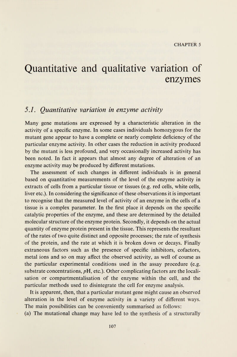 CHAPTER 5 Quantitative and qualitative variation of enzymes 5.1. Quantitative variation in enzyme activity Many gene mutations are expressed by a characteristic alteration in the activity of a specific enzyme. In some cases individuals homozygous for the mutant gene appear to have a complete or nearly complete deficiency of the particular enzyme activity. In other cases the reduction in activity produced by the mutant is less profound, and very occasionally increased activity has been noted. In fact it appears that almost any degree of alteration of an enzyme activity may be produced by different mutations. The assessment of such changes in different individuals is in general based on quantitative measurements of the level of the enzyme activity in extracts of cells from a particular tissue or tissues (e.g. red cells, white cells, liver etc.). In considering the significance of these observations it is important to recognise that the measured level of activity of an enzyme in the cells of a tissue is a complex parameter. In the first place it depends on the specific catalytic properties of the enzyme, and these are determined by the detailed molecular structure of the enzyme protein. Secondly, it depends on the actual quantity of enzyme protein present in the tissue. This represents the resultant of the rates of two quite distinct and opposite processes; the rate of synthesis of the protein, and the rate at which it is broken down or decays. Finally extraneous factors such as the presence of specific inhibitors, cofactors, metal ions and so on may affect the observed activity, as well of course as the particular experimental conditions used in the assay procedure (e.g. substrate concentrations, />Н, etc.). Other complicating factors are the locali¬ sation or compartmentalisation of the enzyme within the cell, and the particular methods used to disintegrate the cell for enzyme analysis. It is apparent, then, that a particular mutant gene might cause an observed alteration in the level of enzyme activity in a variety of different ways. The main possibilities can be conveniently summarised as follows: (a) The mutational change may have led to the synthesis of a structurally 107