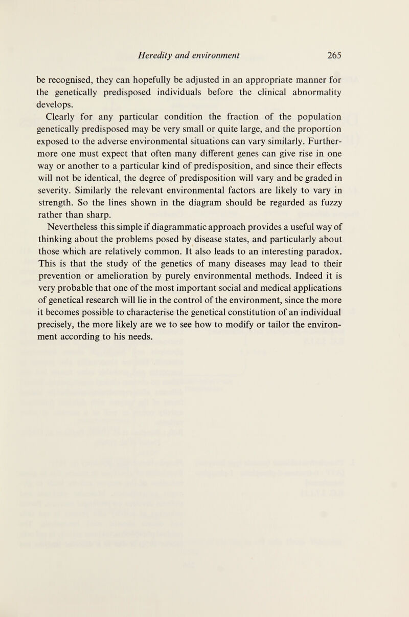 Heredity and environment 265 be recognised, they can hopefully be adjusted in an appropriate manner for the genetically predisposed individuals before the clinical abnormality develops. Clearly for any particular condition the fraction of the population genetically predisposed may be very small or quite large, and the proportion exposed to the adverse environmental situations can vary similarly. Further¬ more one must expect that often many different genes can give rise in one way or another to a particular kind of predisposition, and since their effects will not be identical, the degree of predisposition will vary and be graded in severity. Similarly the relevant environmental factors are likely to vary in strength. So the lines shown in the diagram should be regarded as fuzzy rather than sharp. Nevertheless this simple if diagrammatic approach provides a useful way of thinking about the problems posed by disease states, and particularly about those which are relatively common. It also leads to an interesting paradox. This is that the study of the genetics of many diseases may lead to their prevention or amelioration by purely environmental methods. Indeed it is very probable that one of the most important social and medical applications of genetical research will lie in the control of the environment, since the more it becomes possible to characterise the genetical constitution of an individual precisely, the more likely are we to see how to modify or tailor the environ¬ ment according to his needs.