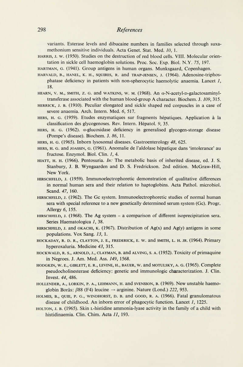 298 References variants. Esterase levels and dibucaine numbers in families selected through suxa¬ methonium sensitive individuals. Acta Genet. Stat. Med. 10, 1. HARRIS, J. v/. (1950). Studies on the destruction of red blood cells. VIII. Molecular orien¬ tation in sickle cell haemoglobin solutions. Proc. Soc. Exp. Biol. N.Y. 75, 197. HARTMAN, G. (1941). Group antigens in human organs. Munksgaard, Copenhagen. HARVALD, в., HANEL, K. H., SQUIRES, R. and TRAP-JENSEN, J. (1964). Adenosine-triphos- phatase deficiency in patients with non-spherocytic haemolytic anaemia. Lancet 1, 18. HEARN, V. M., SMITH, z. G. and WATKiNS, w. M. (1968). An a-N-acetyl-D-galactosaminyl- transferase associated with the human blood-group A character. Biochem. J. 109, 315. HERRICK, J. B. (1910). Peculiar elongated and sickle shaped red corpuscles in a case of severe anaemia. Arch. Intern. Med. 6, 517. HERS, H. G. (1959). Etudes enzymatiques sur fragments hépatiques. Application à la classification des glycogenoses. Rev. Intern. Hépatol. 9, 35. HERS, H. G. (1962). a-glucosidase deficiency in generalised glycogen-storage disease (Pompe's disease). Biochem. J. 86, 11. HERS, H. G. (1965). Inborn lysosomal diseases. Gastroenterology 48, 625. HERS, H. G. and JOASsiN, G. (1961). Anomalie de I'aldolase hépatique dans 'intolerance' au fructose. Enzymol. Biol. Clin. 1, 4. HiATT, H. H. (1966). Pentosuria. In: The metabolic basis of inherited disease, ed. J. S. Stanbury, J. B. Wyngaarden and D. S. Fredrickson. 2nd edition. McGraw-Hill, New York. HiRSCHFELD, J. (1959). Immunoelectrophoretic demonstration of qualitative differences in normal human sera and their relation to haptoglobins. Acta Pathol, microbiol. Scand. 47, 160. HIRSCHFELD, J. (1962). The Gc system. Immunoelectrophoretic studies of normal human sera with special reference to a new genetically determined serum system (Gc). Progr. Allergy 6, 155. HIRSCHFELD, J. (1968). The Ag system - a comparison of different isoprecipitation sera. Series Haematologica 1, 38. HIRSCHFELD, J. and OKACHi, K. (1967). Distribution of Ag(x) and Ag(y) antigens in some populations. Vox Sang. 13, 1. HOCKADAY, R. D. R., CLAYTON, J. E., FREDERICK, E. w. and SMITH, L. H. JR. (1964). Primary hyperoxaluria. Medicine 43, 315. HOCKWALD, R. s., ARNOLD, J., CLAYMAN, B. and ALViNG, s. A. (1952). Toxicity of primaquine in Negroes. J. Am. Med. Ass. 149, 1568. HODGKIN, w. E., GiBLETT, E. R., LEVINE, H., BAUER, w. and MOTULSKY, A. G. (1965). Complete pseudoCholinesterase deficiency: genetic and immunologic characterization. J. Clin. Invest. 44, 486. HOLLENDER, A., LORKiN, P. A., LEHMANN, H. and svENSSON, B. (1969). New unstable haemo¬ globin Borâs: /388 (F4) leucine ^ arginine. Nature (Lond.) 222, 953. HOLMES, в., QUŒ, P. G., v^^iNDHORST, D. B. and GOOD, R. A. (1966). Fatal granulomatous disease of childhood. An inborn error of phagocytic function. Lancet 1, 1225. HOLTON, J. B. (1965). Skin L-histidine ammonia-lyase activity in the family of a child with histidinaemia. Clin. Chim. Acta 11, 193.