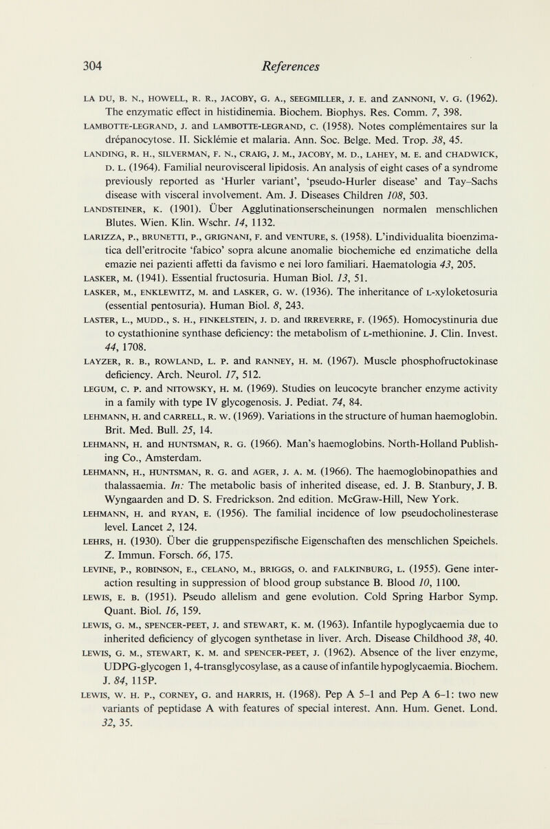 304 References LA DU, в. N., HOWELL, R. R., JACOBY, G. A., SEEGMILLER, J. E. and ZANNONI, V. G. (1962). The enzymatic effect in histidinemia. Biochem. Biophys. Res. Comm. 7, 398. LAMBOTTE-LEGRAND, J. and LAMBOTTE-LEGRAND, c. (1958). Notes complémentaires sur la drépanocytose. II. Sicklémie et malaria. Ann. Soc. Belge. Med. Trop. 38, 45. LANDING, R. H., SILVERMAN, F. N., CRAIG, J. M., JACOBY, M. D., LAHEY, M. E. and CHADWICK, D. L. (1964). Familial neurovisceral lipidosis. An analysis of eight cases of a syndrome previously reported as 'Hurler variant', 'pseudo-Hurler disease' and Tay-Sachs disease with visceral involvement. Am. J. Diseases Children 108, 503. LANDSTEiNER, K. (1901). Über Agglutinationserscheinungen normalen menschlichen Blutes. Wien. Klin. Wschr. 14, 1132. LARizzA, P., BRXWETTi, P., GRiGNANi, F. and VENTLTRE, s. (1958). L'individualita bioenzima¬ tica dell'eritrocite 'fabico' sopra alcune anomalie biochemiche ed enzimatiche della emazie nei pazienti affetti da favismo e nei loro familiari. Haematologia 43, 205. LASKER, M. (1941). Essential fructosuria. Human Biol. 13, 51. LASKER, M., ENKLEWiTZ, M. and LASKER, G. w. (1936). The inheritance of L-xyloketosuria (essential pentosuria). Human Biol. 8, 243. LASTER, L., MUDD., s. H., FiNKELSTEiN, J. D. and iRREVERRE, F. (1965). Homocystinuria due to cystathionine synthase deficiency: the metabolism of L-methionine. J. Clin. Invest. 44, 1708. LAYZER, R. В., ROWLAND, L. P. and RANNEY, H. M. (1967). Muscle phosphofructokinase deficiency. Arch. Neurol. 17, 512. LEGUM, c. p. and NTTOWSKY, H. M. (1969). Studies on leucocyte brancher enzyme activity in a family with type IV glycogenosis. J. Pediat. 74, 84. LEHMANN, H. and CARRELL, R. w. (1969). Variations in the structure of human haemoglobin. Brit. Med. Bull. 25, 14. LEHMANN, H. and HUNTSMAN, R. G. (1966). Man's haemoglobins. North-Holland Publish¬ ing Co., Amsterdam. LEHMANN, H., HUNTSMAN, R. G. and AGER, J. A. M. (1966). The haemoglobinopathies and thalassaemia. In: The metabolic basis of inherited disease, ed. J. B. Stanbury, J. B. Wyngaarden and D. S. Fredrickson. 2nd edition. McGraw-Hill, New York. LEHMANN, H. and RYAN, E. (1956). The familial incidence of low pseudoCholinesterase level. Lancet 2, 124. LEHRS, H. (1930). Über die gruppenspezifische Eigenschaften des menschlichen Speichels. Z. Immun. Forsch. 66, 175. LEVTNE, p., ROBINSON, E., CELANO, M., BRIGGS, o. and FALKiNBURG, L. (1955). Gene inter¬ action resulting in suppression of blood group substance B. Blood 10, 1100. LEWIS, E. B. (1951). Pseudo allelism and gene evolution. Cold Spring Harbor Symp. Quant. Biol. 16, 159. LEWIS, G. M., SPENCER-PEET, J. and STEWART, K. M. (1963). Infantile hypoglycaemia due to inherited deficiency of glycogen synthetase in liver. Arch. Disease Childhood 38, 40. LEWIS, G. M., STEWART, K. M. and SPENCER-PEET, J. (1962). Absence of the liver enzyme, UDPG-glycogen 1, 4-transglycosylase, as a cause of infantile hypoglycaemia. Biochem. J. 84, 115P. LEWIS, w. H. P., CORNEY, G. and HARRIS, H. (1968). Pep A 5-1 and Pep A 6-1: two new variants of peptidase A with features of special interest. Ann. Hum. Genet. Lond. 32, 35.