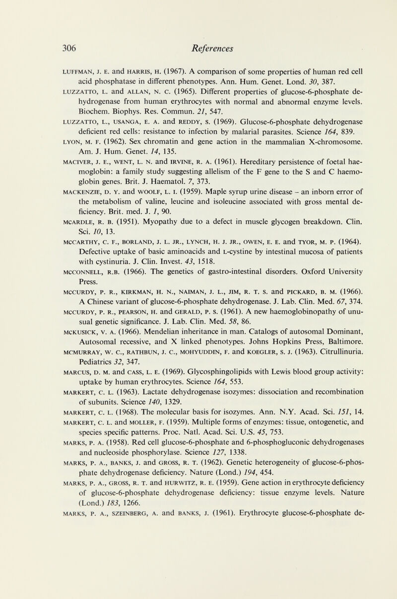 306 References LUFFMAN, J. E. and HARRIS, H. (1967). A Comparison of some properties of human red cell acid phosphatase in different phenotypes. Ann. Hum. Genet. Lond. 30, 387. LUZZATTO, L. and ALLAN, N. c. (1965). Different properties of glucose-6-phosphate de¬ hydrogenase from human erythrocytes with normal and abnormal enzyme levels. Biochem. Biophys. Res. Commun. 21, 547. LUZZATTO, L., USANGA, E. A. and REDDY, s. (1969). Glucose-6-phosphate dehydrogenase deficient red ceUs; resistance to infection by malarial parasites. Science 164, 839. LYON, M. F. (1962). Sex chromatin and gene action in the mammalian X-chromosome. Am. J. Hum. Genet. 14, 135. MACivER, J. E., WENT, L. N. and IRVINE, R. A. (1961). Hereditary persistence of foetal hae¬ moglobin; a family study suggesting allelism of the F gene to the S and С haemo¬ globin genes. Brit. J. Haematol. 7, 373. MACKENZIE, D. Y. and WOOLF, L. I. (1959). Maple syrup urine disease - an inborn error of the metabolism of valine, leucine and isoleucine associated with gross mental de¬ ficiency. Brit. med. J. 1, 90. MCARDLE, R. B. (1951). Myopathy due to a defect in muscle glycogen breakdown. Clin. Sci. 70, 13. MCCARTHY, C. F., BORLAND, J. L. JR., LYNCH, H. J. JR., OWEN, E. E. and TYOR, M. P. (1964). Defective uptake of basic aminoacids and L-cystine by intestinal mucosa of patients with cystinuria. J. Clin. Invest. 43, 1518. MccoNNELL, R.B. (1966). The genetics of gastro-intestinal disorders. Oxford University Press. MCCURDY, P. R., KIRKMAN, H. N., NAIMAN, J. L., ЛМ, R. T. S. and PICKARD, B. M. (1966). A Chinese variant of glucose-6-phosphate dehydrogenase. J. Lab. Clin. Med. 67, 374. MCCURDY, p. R., PEARSON, H. and GERALD, P. s. (1961). A new haemoglobinopathy of unu¬ sual genetic significance. J. Lab. Clin. Med. 58, 86. MCKUSICK, V. A. (1966). Mendelian inheritance in man. Catalogs of autosomal Dominant, Autosomal recessive, and X linked phenotypes. Johns Hopkins Press, Baltimore. MCMURRAY, W. C., RATHBUN, J. C., MOHYUDDIN, F. and KOEGLER, S. J. (1963). Citrullinuria. Pediatrics 32, 347. MARCUS, D. M. and CASS, L. E. (1969). Glycosphingolipids with Lewis blood group activity: uptake by human erythrocytes. Science 164, 553. MARKERT, c. L. (1963). Lactate dehydrogenase isozymes: dissociation and recombination of subunits. Science 140, 1329. MARKERT, c. L. (1968). The molecular basis for isozymes. Ann. N.Y. Acad. Sci. 151, 14. MARKERT, c. L. and MOLLER, F. (1959). Multiple forms of enzymes: tissue, ontogenetic, and species specific patterns. Proc. Natl. Acad. Sci. U.S. 45, 753. MARKS, p. A. (1958). Red cell glucose-6-phosphate and 6-phosphogluconic dehydrogenases and nucleoside Phosphorylase. Science 127, 1338. MARKS, p. A., BANKS, J. and GROSS, R. T. (1962). Genetic heterogeneity of glucose-6-phos- phate dehydrogenase deficiency. Nature (Lond.) 194, 454. MARKS, p. A., GROSS, R. T. and HURWiTZ, R. E. (1959). Gene action in erythrocyte deficiency of glucose-6-phosphate dehydrogenase deficiency: tissue enzyme levels. Nature (Lond.) 183, 1266. MARKS, P. A., szEiNBERG, A. and BANKS, J. (1961). Erythrocyte glucose-6-phosphate de-