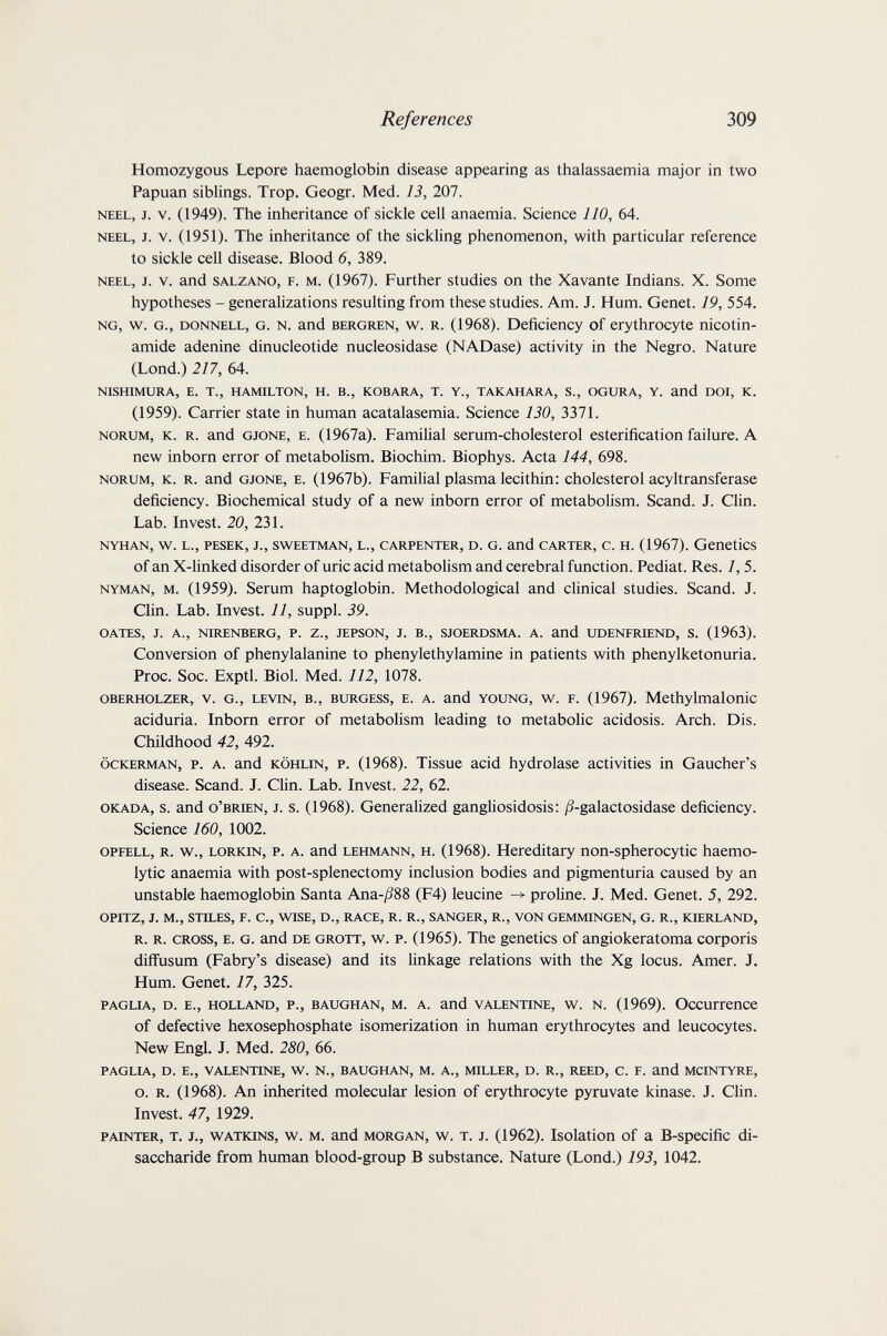 References 309 Homozygous Lepore haemoglobin disease appearing as thalassaemia major in two Papuan siblings. Trop. Geogr. Med. 13, 207. NEEL, J. V. (1949). The inheritance of sickle cell anaemia. Science 110, 64. NEEL, J. V. (1951). The inheritance of the sickling phenomenon, with particular reference to sickle cell disease. Blood 6, 389. NEEL, J. V. and SALZANO, F. M. (1967). Further studies on the Xavante Indians. X. Some hypotheses - generalizations resulting from these studies. Am. J. Hum. Genet. 19, 554. NG, w. G., DONNELL, G. N. and BERGREN, w. R. (1968). Deficiency of erythrocyte nicotin¬ amide adenine dinucleotide nucleosidase (NADase) activity in the Negro. Nature (Lond.) 217, 64. NISHIMURA, E. T., HAMILTON, H. В., KOBARA, T. Y., TAKAHARA, S., OGURA, Y. and DDI, K. (1959). Carrier state in human acatalasemia. Science 130, 3371. NORUM, K. R. and GJONE, E. (1967a). Familial serum-cholesterol esterification failure. A new inborn error of metabolism. Biochim. Biophys. Acta 144, 698. NORUM, K. R. and GJONE, E. (1967b). Familial plasma lecithin: cholesterol acyltransferase deficiency. Biochemical study of a new inborn error of metabolism. Scand. J. Clin. Lab. Invest. 20, 231. NYHAN, W. L., PESEK, J., SWEETMAN, L., CARPENTER, D. G. and CARTER, C. H. (1967). GenetiCS of an X-linked disorder of uric acid metabolism and cerebral function. Pediat. Res. 1,5. NYMAN, M. (1959). Serum haptoglobin. Methodological and clinical studies. Scand. J. Clin. Lab. Invest. 11, suppl. 39. DATES, J. A., NIRENBERG, P. Z., JEPSON, J. В., SJOERDSMA. A. and UDENFIŒND, S. (1963). Conversion of phenylalanine to phenylethylamine in patients with phenylketonuria. Proc. Soc. Exptl. Biol. Med. 112, 1078. OBEimoLZER, V. G., LEVIN, В., BURGESS, E. A. and YOUNG, w. F. (1967). Methylmalonic aciduria. Inborn error of metabolism leading to metabolic acidosis. Arch. Dis. Childhood 42, 492. ÖCKERMAN, p. A. and KÖHLIN, P. (1968). Tissue acid hydrolase activities in Gaucher's disease. Scand. J. Clin. Lab. Invest. 22, 62. OKADA, s. and O'BRIEN, J. s. (1968). Generalized gangliosidosis: Д-galactosidase deficiency. Science 160, 1002. OPFELL, R. w., LORKiN, P. A. and LEHMANN, H. (1968). Hereditary non-spherocytic haemo- lytic anaemia with post-splenectomy inclusion bodies and pigmenturia caused by an unstable haemoglobin Santa Апа-Д88 (F4) leucine ^ proline. J. Med. Genet. 5, 292. OPITZ, J. M., STILES, F. C., WISE, D., RACE, R. R., SANGER, R., VON GEMMINGEN, G. R., KIERLAND, R. R. CROSS, E. G. and DE GROTT, W. P. (1965). The genetics of angiokeratoma corporis diffusum (Fabry's disease) and its linkage relations with the Xg locus. Amer. J. Hum. Genet. 17, 325. PAGLIA, D. E., HOLLAND, P., BAUGHAN, M. A. and VALENTINE, W. N. (1969). ОсСиГГеПСе of defective hexosephosphate isomerization in human erythrocytes and leucocytes. New Engl. J. Med. 280, 66. PAGLIA, D. E., VALENTINE, W. N., BAUGHAN, M. A., MILLER, D. R., REED, C. F. and MCINTYRE, o. R. (1968). An inherited molecular lesion of erythrocyte pyruvate kinase. J. Clin. Invest. 47, 1929. PAINTER, T. J., WATKINS, w. M. and MORGAN, w. T. J. (1962). Isolation of a B-specific di- saccharide from human blood-group В substance. Nature (Lond.) 193, 1042.