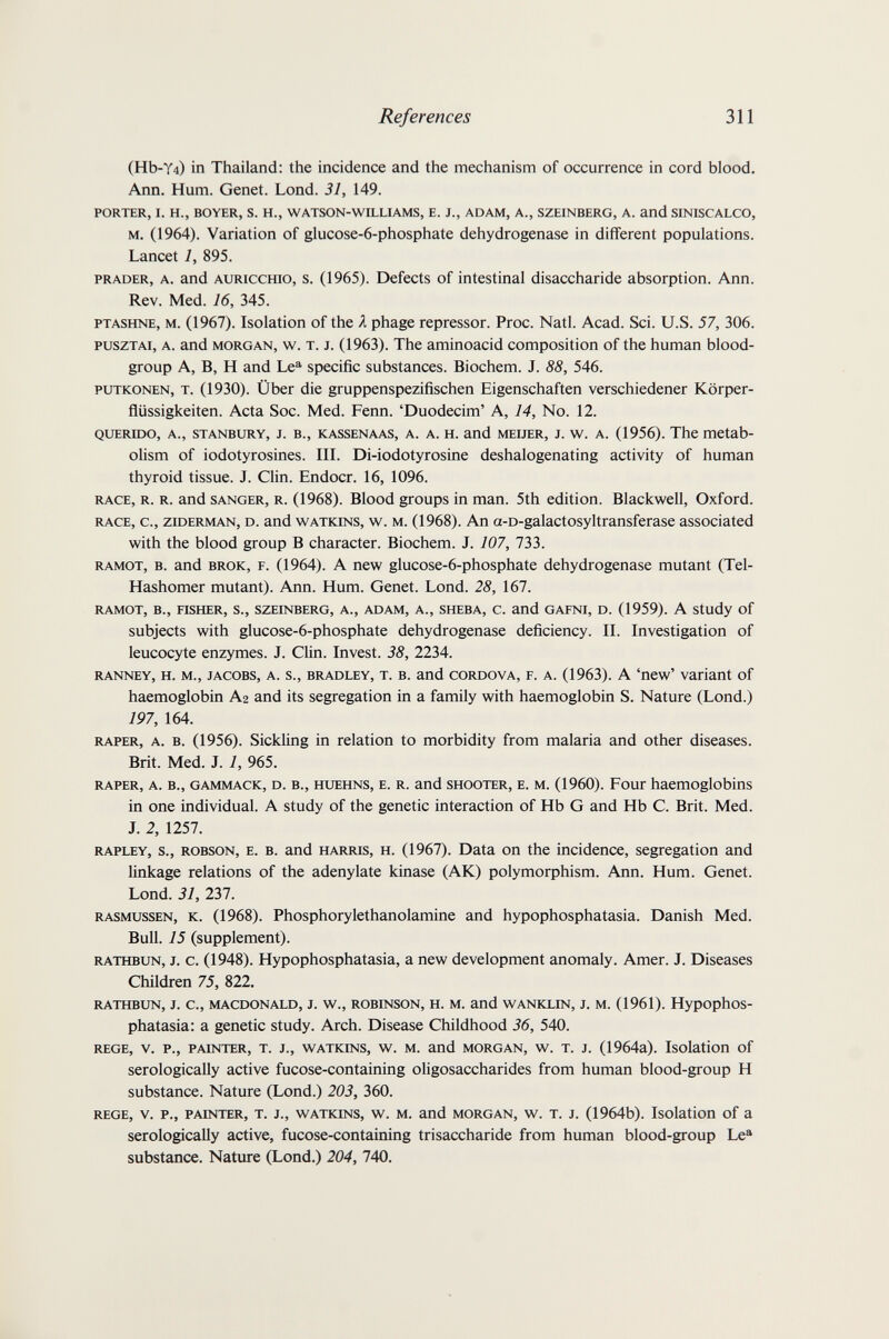 References 311 (Hb-Y4) in Thailand: the incidence and the mechanism of occurrence in cord blood. Ann. Hum. Genet. Lond. 31, 149. PORTER, I. H., BOYER, S. H., WATSON-WILLIAMS, B. J., ADAM, A., SZEINBERG, A. End SINISCALCO, M. (1964). Variation of glucose-6-phosphate dehydrogenase in different populations. Lancet 1, 895. PRADER, A. and AURiccHio, s. (1965). Defects of intestinal disaccharide absorption. Ann. Rev. Med. 16, 345. PTASHNE, M. (1967). Isolation of the A phage repressor. Proc. Natl. Acad. Sci. U.S. 57, 306. puszTAi, A. and MORGAN, w. T. J. (1963). The aminoacid composition of the human blood- group A, B, H and Le®' specific substances. Biochem. J. 88, 546. PUTKONEN, T. (1930). Über die gruppenspezifischen Eigenschaften verschiedener Körper- ñüssigkeiten. Acta Soc. Med. Fenn. 'Duodecim' A, 14, No. 12. QUERIDO, A., STANBURY, J. В., KASSENAAS, А. А. H. and MEUER, J. W. A. (1956). The metab¬ olism of iodotyrosines. IIL Di-iodotyrosine deshalogenating activity of human thyroid tissue. J. Clin. Endocr. 16, 1096. RACE, R. R. and SANGER, R. (1968). Blood groups in man. 5th edition. Blackwell, Oxford. RACE, c., ziDERMAN, D. and WATKiNS, w. M. (1968). An a-D-galactosyltransferase associated with the blood group В character. Biochem. J. 107, 133. RAMOT, B. and BRÖK, F. (1964). A new glucose-6-phosphate dehydrogenase mutant (Tel- Hashomer mutant). Ann. Hum. Genet. Lond. 28, 167. RAMOT, в., nSHER, S., SZEINBERG, A., ADAM, A., SHEBA, C. and GAFNI, D. (1959). A Study of subjects with glucose-6-phosphate dehydrogenase deficiency. П. Investigation of leucocyte enzymes. J. Clin. Invest. 38, 2234. RANNEY, H. M., JACOBS, A. s., BRADLEY, T. B. and CORDOVA, F. A. (1963). A 'new' variant of haemoglobin A2 and its segregation in a family with haemoglobin S. Nature (Lond.) 197, 164. RAPER, A. B. (1956). Sickling in relation to morbidity from malaria and other diseases. Brit. Med. J. 1, 965. RAPER, A. В., GAMMACK, D. В., HXJEHNS, E. R. and SHOOTER, E. M. (1960). Four haemoglobins in one individual. A study of the genetic interaction of Hb G and Hb С. Brit. Med. J. 2, 1257. RAPLEY, S., ROBSON, E. В. and HARRIS, H. (1967). Data on the incidence, segregation and linkage relations of the adenylate kinase (AK) polymorphism. Ann. Hum. Genet. Lond. 31, 237. RASMUSSEN, K. (1968). Phosphorylethanolamine and hypophosphatasia. Danish Med. Bull. 15 (supplement). RATHBUN, J. c. (1948). Hypophosphatasia, a new development anomaly. Amer. J. Diseases Children 75, 822. RATHBUN, J. C., MACDONALD, J. W., ROBINSON, H. M. and WANKLIN, J. M. (1961). HypophoS- phatasia: a genetic study. Arch. Disease Childhood 36, 540. REGE, V. p., PAINTER, T. J., WATKINS, w. M. and MORGAN, w. T. J. (1964a). Isolation of serologically active fucose-containing oligosaccharides from human blood-group H substance. Nature (Lond.) 203, 360. REGE, V. P., PAINTER, T. J., WATKINS, w. M. and MORGAN, w. T. J. (1964b). Isolation of a serologically active, fucose-containing trisaccharide from human blood-group Le® substance. Nature (Lond.) 204, 740.