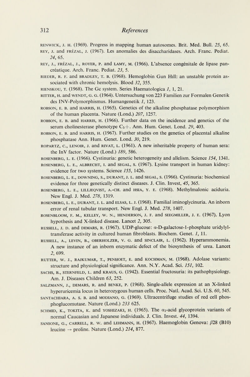 312 References RENwiCK, J. H. (1969). Progress in mapping human autosomes. Brit. Med. Bull. 25, 65. REY, J. and FRÉZAL, J. (1967). Les anomalies des disaccharidases. Arch. Franc. Pediat. 24, 65. REY, J., FRÉZAL, J., ROYER, P. and LAMY, M. (1966). L'absence congénitale de lipase pan¬ créatique. Arch. Franc. Pediat. 23, 5. RIEDER, R. F. and BRADLEY, T. B. (1968). Hemoglobin Gun Hill: an unstable protein as¬ sociated with chronic hemolysis. Blood 32, 355. rienskou, t. (1968). The Gc system. Series Haematologica 1, 1, 21. ritter, h. and wendt, g. g. (1964). Untersuchung von 223 Familien zur Formalen Genetik des INV-Polymorphismus. Humangenetik 1, 123. ROBSON, E. B. and HARios, H. (1965). Genetics of the alkaline phosphatase polymorphism of the human placenta. Nature (Lond.) 207, 1257. robson, e. b. and harris, h. (1966). Further data on the incidence and genetics of the serum Cholinesterase phenotype C5 + . Ann. Hum. Genet. Lond. 29, 403. ROBSON, E. B. and HARRIS, H. (1967). Further studies on the genetics of placental alkaline phosphatase Ann. Hum. Genet. Lond. 30, 219. ROPARTZ, c., LENOIR, J. and lovAT, L. (1961). A new inheritable property of human sera: the InV factor. Nature (Lond.) 189, 586. rosenberg, l. e. (1966). Cystinuria: genetic heterogeneity and allelism. Science 154, 1341. ROSENBERG, L. E., ALBRECHT, I. and SEGAL, s. (1967). Lysine transport in human kidney; evidence for two systems. Science 155, 1426. ROSENBERG, L. E., DOWNING, s., DURANT, J. L. and SEGAL, s. (1966). Cystinuria: biochemical evidence for three genetically distinct diseases. J. Clin. Invest, 45, 365. ROSENBERG, L. E., LiLLjEQVisT, A.-CH. and HsiA, Y. E. (1968). Methylmalonic aciduria. New Engl. J. Med. 278, 1319. ROSENBERG, L. E., DURANT, J. L. and ELSAS, L. J. (1968). Familial iminoglycinuria. An inborn error of renal tubular transport. New Engl. J. Med. 278, 1407. ROSENBLOOM, F. M., KELLEY, w. N., HENDERSON, J. F. and SEEGMILLER, J. E. (1967). Lyon hypothesis and X-linked disease. Lancet 2, 305. RUSSELL, J. D. and DEMARS, R. (1967). UDP-glucose: a-D-galactose-1-phosphate uridylyl- transferase activity in cultured human fibroblasts. Biochem. Genet, i, 11. RUSSELL, A., LEVIN, В., OBERHOLZER, V. G. and SINCLAIR, L. (1962). Hyperammonemia. A new instance of an inborn enzymatic defect of the biosynthesis of urea. Lancet 2, 699. RUTTER, v^. J., RAJKUMAR, T., PENHOET, E. and KOCHMAN, M. (1968). Adolase variants: structure and physiological significance. Ann. N.Y. Acad. Sci. 151, 102. SACHS, в., STERNFELD, L. and KRAUS, G. (1942). Essential fructosuria: its pathophysiology. Am. J. Diseases Children 63, 252. SALZMANN, J., DEMARS, R. and BENKE, P. (1968). Single-allele expression at an X-linked hyperuricemia locus in heterozygous human cells. Proc. Natl. Acad. Sci. U.S. 60, 545. SANTACHiARA, A. s. B. and MODIANO, G. (1969). Ultraccntrifuge studies of red cell phos- phoglucomutase. Nature (Lond.) 233 625. schmid, к., tokita, к. and yoshizaki, h. (1965). The ai-acid glycoprotein variants of normal Caucasian and Japanese individuals. J. Clin. Invest. 44, 1394. SANSONE, G., CARRELL, R. w. and LEHMANN, H. (1967). Haemoglobin Genova: /328 (BIO) leucine -> proline. Nature (Lond.) 214, 877.