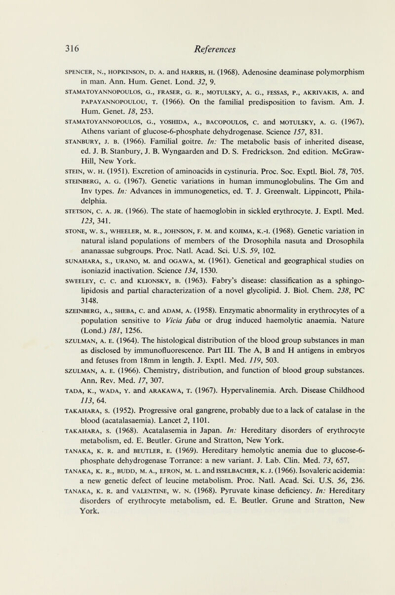 316 References SPENCER, N., HOPKiNSON, D. A. and HARRIS, H. (1968). Adenosine deaminase polymorphism in man. Ann. Hum. Genet. Lond. 32, 9. STAMATOYANNOPOULOS, G., FRASER, G. R., MOTULSKY, A. G., FESSAS, P., AKRIVAKIS, A. and PAPAYANNOPOULOU, T. (1966). On the familial predisposition to favism. Am. J. Hum. Genet. 18, 253. STAMATOYANNOPOULOS, G., YOSHmA, A., BACOPOULOS, C. and MOTULSKY, A. G. (1967). Athens variant of glucose-6-phosphate dehydrogenase. Science 157, 831. STANBURY, J. B. (1966). Familial goitre. In: The metabolic basis of inherited disease, ed. J. B. Stanbury, J. B. Wyngaarden and D. S. Fredrickson. 2nd edition. McGraw- Hill, New York. STEIN, w. H. (1951). Excretion of aminoacids in cystinuria. Proc. Soc. Exptl. Biol. 78, 705. STEINBERG, A. G. (1967). Genctic variations in human immunoglobulins. The Gm and Inv types. In: Advances in immunogenetics, ed. T. J. Greenwalt. Lippincott, Phila¬ delphia. STETSON, c. A. JR. (1966). The state of haemoglobin in sickled erythrocyte. J. Exptl. Med. 123, 341. STONE, w. s., WHEELER, M. R., JOHNSON, F. M. and KOJiMA, K.-i. (1968). Genetic variation in natural island populations of members of the Drosophila nasuta and Drosophila ananassae subgroups. Proc. Natl. Acad. Sci. U.S. 59, 102. SUNAHARA, s., URANO, M. and OGAWA, M. (1961). Gcnetical and geographical studies on isoniazid inactivation. Science 134, 1530. swEELEY, c. c. and KLioNSKY, B. (1963). Fabry's disease: classification as a sphingo- lipidosis and partial characterization of a novel glycolipid. J. Biol. Chem. 238, PC 3148. SZEINBERG, A., SHEBA, c. and ADAM, A. (1958). Enzymatic abnormality in erythrocytes of a population sensitive to Vicia faba or drug induced haemolytic anaemia. Nature (Lond.) 181, 1256. szuLMAN, A. E. (1964). The histological distribution of the blood group substances in man as disclosed by immunofluorescence. Part III. The A, В and H antigens in embryos and fetuses from 18mm in length. J. Exptl. Med. 119, 503. SZULMAN, A. E. (1966). Chemistry, distribution, and function of blood group substances. Ann. Rev. Med. 17, 307. TADA, K., WAD A, Y. and ARAKAWA, T. (1967). Hypervalinemia. Arch. Disease Childhood 113, 64. TAKAHARA, s. (1952). Progressive oral gangrene, probably due to a lack of catalase in the blood (acatalasaemia). Lancet 2, 1101. TAKAHARA, s. (1968). Acatalasemia in Japan. In: Hereditary disorders of erythrocyte metabolism, ed. E. Beutler. Gruñe and Stratton, New York. TANAKA, к. R. and BEUTLER, E. (1969). Hereditary hemolytic anemia due to glucose-6- phosphate dehydrogenase Torrance: a new variant. J. Lab. CHn. Med. 73, 657. TANAKA, K, R., BUDD, M. A., EFRON, M. L. and ISSELBACHER, К. J. (1966). Isovaleric acidemia: a new genetic defect of leucine metabolism. Proc. Natl. Acad. Sci. U.S. 56, 236. TANAKA, K. R. and VALENTINE, w. N. (1968). Pyruvate kinase deficiency. In: Hereditary disorders of erythrocyte metabolism, ed. E. Beutler. Gruñe and Stratton, New York.